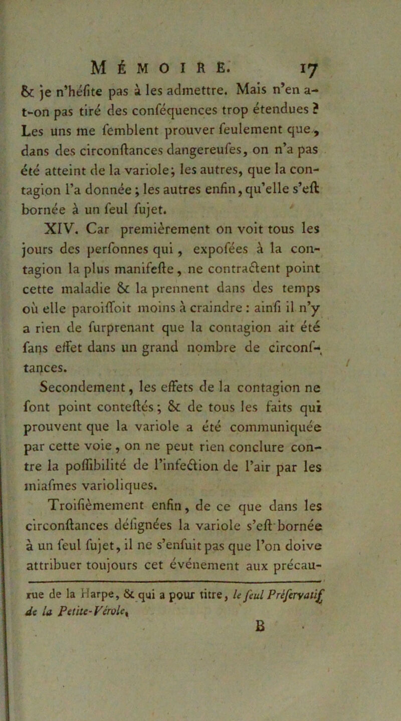 & je n’héfite pas à les admettre. Mais n’en a- t»on pas tiré des conféquences trop étendues ? Les uns me femblent prouver feulement que , dans des circonftances dangereufes, on n’a pas été atteint de la variole; les autres, que la con- tagion l’a donnée ; les autres enfin, qu’elle s’eft bornée à un feul fujet. XIV. Car premièrement on voit tous les jours des perfonnes qui, expofées à la con- tagion la plus manifefte, ne contrarient point cette maladie & la prennent dans des temps où elle paroHToit moins à craindre : ainfi il n’y a rien de furprenant que la contagion ait été fans ertet dans un grand nombre de circonf- tances. Secondement, les effets de la contagion ne font point conteftés ; & de tous les faits qui prouvent que la variole a été communiquée par cette voie, on ne peut rien conclure con- tre la poffibilité de l’infedion de l’air par les iniafmes varioliques. Troifièmement enfin, de ce que dans les circonftances défignées la variole s’eft'bornée à un feul fujet, il ne s’enfuit pas que l’on doive attribuer toujours cet événement aux précau- rue de la Harpe, & qui a pour titre, U feul Préferyaiif de la Pet'ue-Vérole^ B
