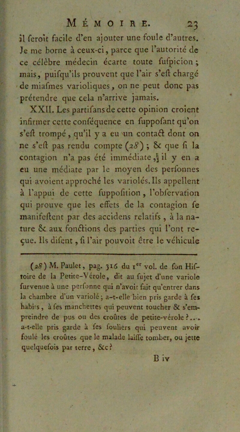 îl ferolt facile d’en ajouter une foule d’autres. Je me borne à ceux-ci, parce que l’autorité de ce célèbre médecin écarte toute fufpicion ; mais, puifqu’ils prouvent que l’air s’eft chargé ' de miafmes varioliques, on ne peut donc pas prétendre que cela n’arrive jamais. XXII. Les partifansde cette opinion croient infirmer cette conféquence en fuppofant qu’on s’eft trompé, qu’il y a eu un contaft dont on ne s’efl: pas rendu compte {28') ; & que fi la contagion n’a pas été immédiate il y en a eu une médiate par le moyen des perfonnes qui avoient approché les variolés. Ils appellent à l’appui de cette fuppofition, l’obfervation qui prouve que les effets de la contagion fe manifefient par des accidens relatifs , à la na- ture Sc aux fonéfions des parties qui l’ont re- çue. Ils difent, fi l’air pouvoir être le véhicule (38) M. Paulet, pag. 316 du r*' vol. de fon Hif- toire de la Petite-Vérole, dit au fujet d’une variole furvenue à une perfonne qui n’avoit fait qu’entrer dans la chambre d’un variolé ; a-t-elle bien pris garde à fes habits , à fes manchettes qui peuvent toucher & s’em- preindre de pus ou des croûtes de petite-vérole?... a-t-elle pris garde à fes fouliers qui peuvent avoir foulé les croûtes que le malade laifle tomber, ou jette quelquefois par terre, &c ? B Iv