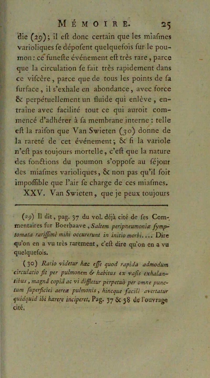die (:2^); il eft donc certain que les miafmes varioliques fe dépofent quelquefois fur. le pou- mon : ce funefte événement eft très rare, parce que la circulation fe fait très rapidement dans ce vifcère , parce que de tous les points de fa furface, il s’exhale en abondance, avec force 6c perpétuellement un fluide qui enlève, en- traîne avec facilité tout ce qui auroit com- mencé d’adhérer à fa membrane interne : telle eft la ralfon que Van Svieten (30) donne de la rareté de cet événement; &c fi la variole n’eft pas toujours mortelle, c’eft que la nature des fondions du poumon s’oppofe au féjour des miafmes varioliques, & non pas qu’il folt impolfible que l’air fe charge de ces miafmes. XXV. VanSwieten, que je peux toujours (ap) Il dît, pag. 37 du vol. déjà cité de fes Com- mentaires fur Boerhaave , Saltem perlpneumonïtz fÿmp~ tomata rarïjjim'e mihï occunrunt in inhio morhi.... Dire qu’on en a vu très rarement, c’eft dire qu’on en a vu quelquefois. ( 30) Ratio videtur hotc effe quod rapîda admodutn 'cïrculatio fit per pulmonem & habitus ex vafis exhalan- tibus , rnagnd copia ac vi diffietur perpétua per omne punc- tum fuperficiei aereee. pulmonis, hineque facile a-vertatur quidquid ibi hxrere inciperet, Pag. 37 ÔC 38 de l'ouvrage cité.