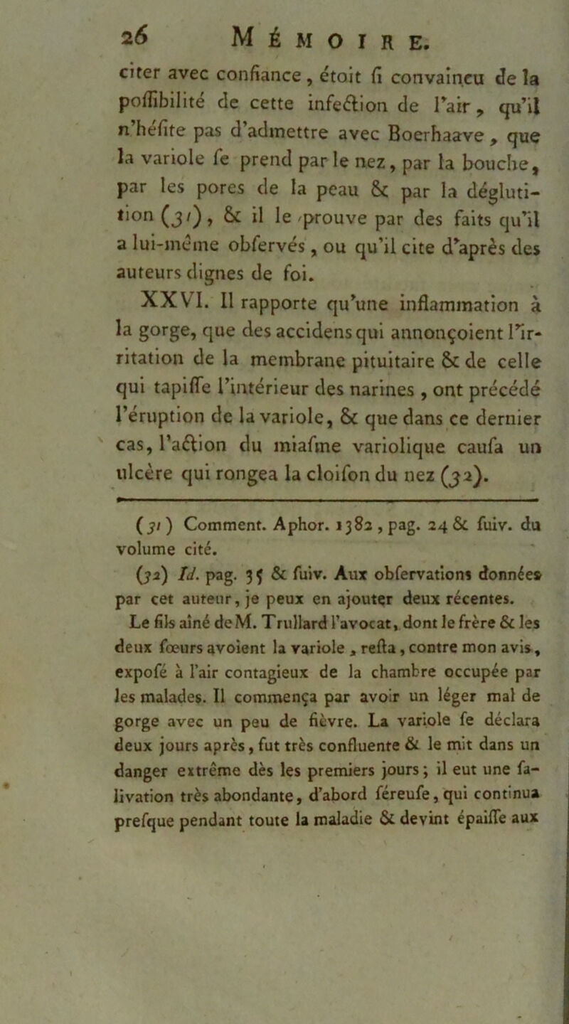 citer avec confiance, étoit fi convaincu de la pofiibllité de cette infeélion de Tair, qu’il n hefite pas d admettre avec Boerhaave , que la variole Te prend par le nez, par la bouche, par les pores de la peau Sc par la dégluti- tion (j/), & il le prouve par des faits qu’il a lui-meme obfervés, ou qu’il cite d’après des auteurs dignes de foi. XXVI. Il rapporte qu’une inflammation à la gorge, que des accidensqui annonçoient l’ir- ritation de la membrane pituitaire & de celle qui tapifle l’intérieur des narines , ont précédé l’éruption de la variole, & que dans ce dernier cas, l’aéllon du miafme variolique caufa un ulcère qui rongea la clolfon du nez (3a). (31) Comment. Aphor. 1383 , pag. 24 & fuiv. du volume cité. fya) IJ. pag. 3 Ç & fuiv. Aux obfervations donnée» par cet auteur, je peux en ajouter deux récentes. Le fils aîné de M. Trullard l’avocat, dont le frère & les deux fœurs avoient la variole , refta, contre mon avis, expofé à l’air contagieux de la chambre occupée par les malades. Il commença par avoir un léger mal de gorge avec un peu de fièvre. La variole fe déclara deux jours après, fut très confluente & le mit dans un danger extrême dès les premiers jours; il eut une fa- livation très abondante, d’abord féreufe,qui continua prefque pendant toute la maladie & devint épaifle aux