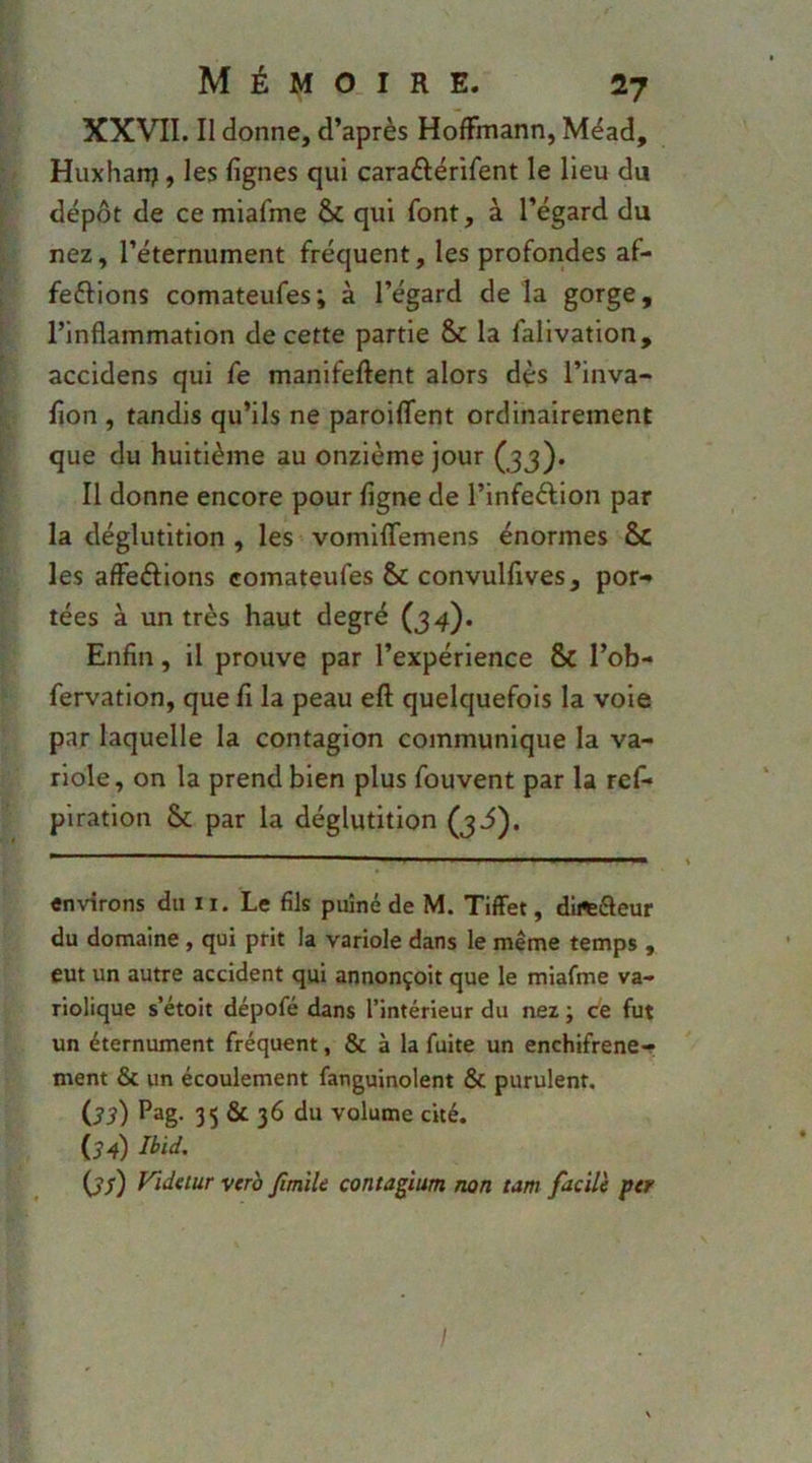 XXVII. II donne, d’après Hoffmann, Méad, ;■ - Huxharp, les lignes qui caraftérifent le lieu du [ dépôt de ce miafme & qui font, à l’égard du [. nez, l’éternument fréquent, les profondes af- ; ferions comateufes; à l’égard delà gorge, l’inflammation de cette partie & la falivation, t accidens qui fe manifeftent alors dès l’inva- lion , tandis qu’ils ne paroiffent ordinairement I que du huitième au onzième jour (jj). ^ Il donne encore pour ligne de l’infeÂion par la déglutition , les vomilTemens énormes & les affeélions comateufes Sc convulfives, por-» tées à un très haut degré (34). Enfin, il prouve par l’expérience & l’ob- fervation, que fi la peau eft quelquefois la voie par laquelle la contagion communique la va- riole, on la prend bien plus fouvent par la ref* plration & par la déglutition (j3). ' ' —^ environs du 11. Le fils puîné de M. TilFet, diftéleur du domaine, qui prit la variole dans le même temps , eut un autre accident qui annonçoit que le miafme va- riolique s’étoit dépofé dans l’intérieur du nez ; ce fut un éternument fréquent, & à la fuite un enchifrené-? ment & un écoulement fanguinolent & purulent. Os) Pag- 35 & 36 du volume cité. O4) Ibid. Os) verb fimik contagium non tam facile per