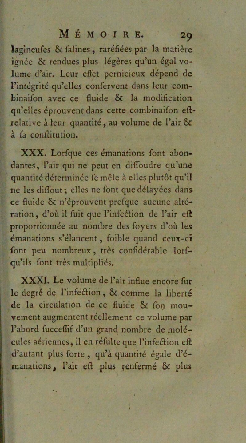lagineufes & fallnes , raréfiées par la matière ignée & rendues plus légères qu’un égal vo- lume d’air. Leur effet pernicieux dépend de l’intégrité qu’elles confervent dans leur com- binaifbn avec ce fluide & la modification qu’elles éprouvent dans cette combinaifon eft- relative à leur quantité, au volume de l’air ôc à fa conftitution. XXX. Lorfque ces émanations font abon- dantes, l’air qui ne peut en diflbudre qu’une quantité déterminée fe mêle à elles plutôt qu’il ne les diflbut; elles ne font que délayées dans ce fluide 5c n’éprouvent prefque aucune alté- ration, d’où il fuit que l’infeéHon de l’air eft proportionnée au nombre des foyers d’où les émanations s’élancent, foible quand ceux-ci font peu nombreux, très confidérable lorf- qu’ils font très multipliés, XXXI. Le volume de l’air influe encore fur le degré de l’infeélion, & comme la liberté de la circulation de ce fluide &c fon mou- vement augmentent réellement ce volume par l’abord fucceflif d’un grand nombre de molé- cules aériennes, il en réfulte que l’infeélion eft d’autant plus forte , qu’à quantité égale d’é- maïutions^ l’air eft plus ^enfermé &c plus