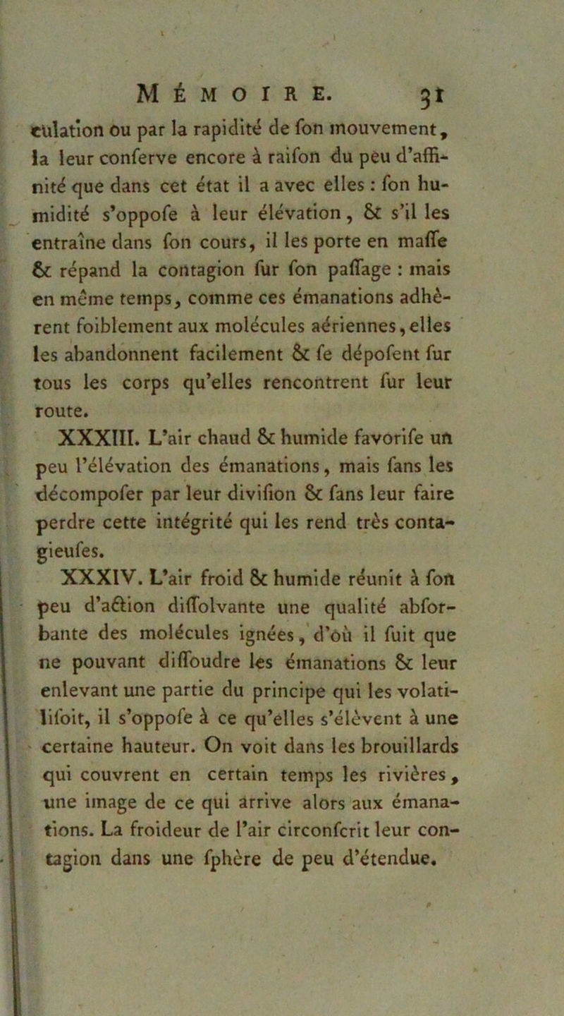 cüîation ou par la rapidité de fon mouvement, la leur conferve encore à raifon du peu d’affi* nité que dans cet état il a avec elles ; fon hu- midité s’oppofe à leur élévation, s’il les entraîne dans fon cours, il les porte en malfe & répand la contagion fur fon paffage : mais en même temps, comme ces émanations adhè- rent foiblement aux molécules aériennes,elles les abandonnent facilement & fe dépofent fur tous les corps qu’elles rencontrent fur leur route. XXXIII. L’air chaud & humide favorife un peu l’élévation des émanations, mais fans les décompofer par leur divifion & fans leur faire perdre cette intégrité qui les rend très conta- XXXIV. L’air froid & humide réunit à fort peu d’aftion diflfolvante une qualité abfor- bante des molécules ignées,’d’où il fuit que ne pouvant dilToudre les émanations & leur enlevant une partie du principe qui les volati- lifoit, il s’oppofe à ce qu’elles s’élèvent à une certaine hauteur. On voit dans les brouillards qui couvrent en certain temps les rivières , une image de ce qui arrive alors aux émana- tions. La froideur de l’air clrconfcrit leur con- tagion dans une fphère de peu d’étendue.
