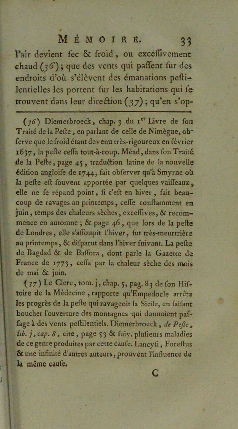 Pair devient fec & froid, ou exceffivement chaud que des vents qui paffent fur des endroits d’où s’élèvent des émanations pefti- lentielles les portent fur les habitations qui fe trouvent dans leur direélion (37) ; qu’en s’op- Dieraerbroeck, chap. 3 du Livre de Ton Traité de la Perte, en parlant de celle de Nimègue, ob“ ferve que le froid étant devenu très-rigoureux en février 1637, la perte cefla tout-à-coup. Méad,dans fon Traité de la Perte, page 45 , traduétion latine de la nouvelle édition angloife de 1744, fait obferver qu’à Smyrne oîi la perte ert fouvent apportée par quelques vaifleaux , elle ne fe répand point, fi c’ert en hiver , fait beau- coup de ravages au printemps, cefle conrtamment en juin, temps des chaleurs sèches, exceflives, & recom- mence en automne ; & page 46, que lors de la perte de Londres, elle s’aflbupit l’hiver, fut très-meurtrière au printemps, 6c difparut dans l’hiver fuivant. La perte de Bagdad 6c de Baflbra , dont parle la Gazette de France de 1773, ceffa par la chaleur sèche des mois de mai 6c juin. ( 57 ) Le Clerc, tom. j, chap. 3, pag. 83 de fon Hif- toire de la Médecine , rapporte qu’Empedocle arrêta les progrès de la perte qui ravageoit la Sicile, en faifant boucher l’ouverture des montagnes qui donnoient paf- fage à des vents pertilentiels. Diemerbroeck, de Pefte , lib. i,cap. 8y cite, page 33 6c fuiv.plufieurs maladies de ce genre produites par cette caufe. Lancyfi, Forertus ôcune infinité d’autres auteurs, prouvent l’influence de la meme caufe. c