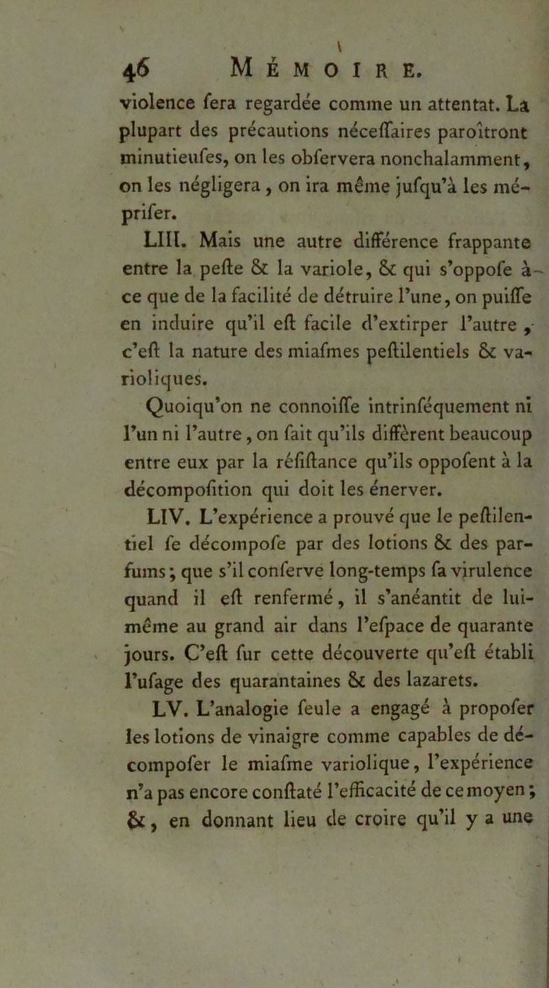 violence fera regardée comme un attentat. La plupart des précautions néceflaires paroitront minutieufes, on les obfervera nonchalamment, on les négligera, on ira même jufqu’à les mé- prifer. LUI. Mais une autre différence frappante entre la pefte & la variole, & qui s’oppofe ce que de la facilité de détruire l’une, on puiffe en induire qu’il efl; facile d’extirper l’autre , c’eft la nature des miafmes peftilentlels & va- rioliques. Quoiqu’on ne connoiffe intrlnféquement ni l’un ni l’autre, on fait qu’ils diffèrent beaucoup entre eux par la réfiftance qu’ils oppofent à la décompofition qui doit les énerver. LlV. L’expérience a prouvé que le peftllen- tlel fe décompofe par des lotions & des par- fums ; que s’il conferve long-temps fa virulence quand il eff renfermé, il s’anéantit de lui- même au grand air dans l’efpace de quarante jours. C’eft fur cette découverte qu’eft établi l’ufage des quarantaines 8c des lazarets. LV. L’analogie feule a engagé à propofer les lotions de vinaigre comme capables de dé- compofer le miafme variolique, l’expérience n’a pas encore conftaté l’efficacité de ce moyen ; ^, en donnant lieu de croire qu’il y a une