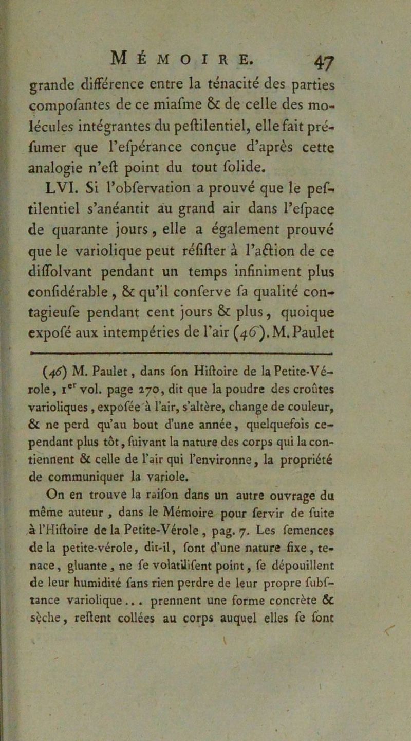 grande différence entre la ténacité des parties compofantes de ce miafme 8c de celle des mo- lécules intégrantes du peftilentiel, elle fait pré- fumer que l’efpérance conçue d’après cette analogie n’eft point du tout folide. LVI. Si l’obfervation a prouvé que le pef- tilentiel s’anéantit au grand air dans l’efpace de quarante jours, elle a également prouvé que le variolique peut réfifter à l’aftion de ce difTolvant pendant un temps infiniment plus confidérable , 8c qu’il conferve fa qualité con- tagieufe pendant cent jours 8c plus, quoique cxpofé aux intempéries de l’air (46^). M.Paulet (45) M. Paulet, dans fon Hiftoire de la Petite-Vé- role, vol. page 270, dit que la poudre des croûtes varioliques, expofée à l’air, s’altère, change de couleur, & ne perd qu’au bout d’une année, quelquefois ce- pendant plus tôt, fuivant la nature des corps qui la con- tiennent & celle de l’air qui l’environne, la propriété de communiquer la variole. On en trouve la raifon dans un autre ouvrage du même auteur , dans le Mémoire pour fervir de fuite àl’Hiftoire de la Petite-Vérole, pag. 7. Les femences delà petite-vérole, dit-il, font d’une nature fixe, te- nace , gluante, ne fe volatilifent point, fe dépouillent de leur humidité fans rien perdre de leur propre fubf- tance variolique ... prennent une forme concrète & sçche, reüent collées au corps auquel elles fe font