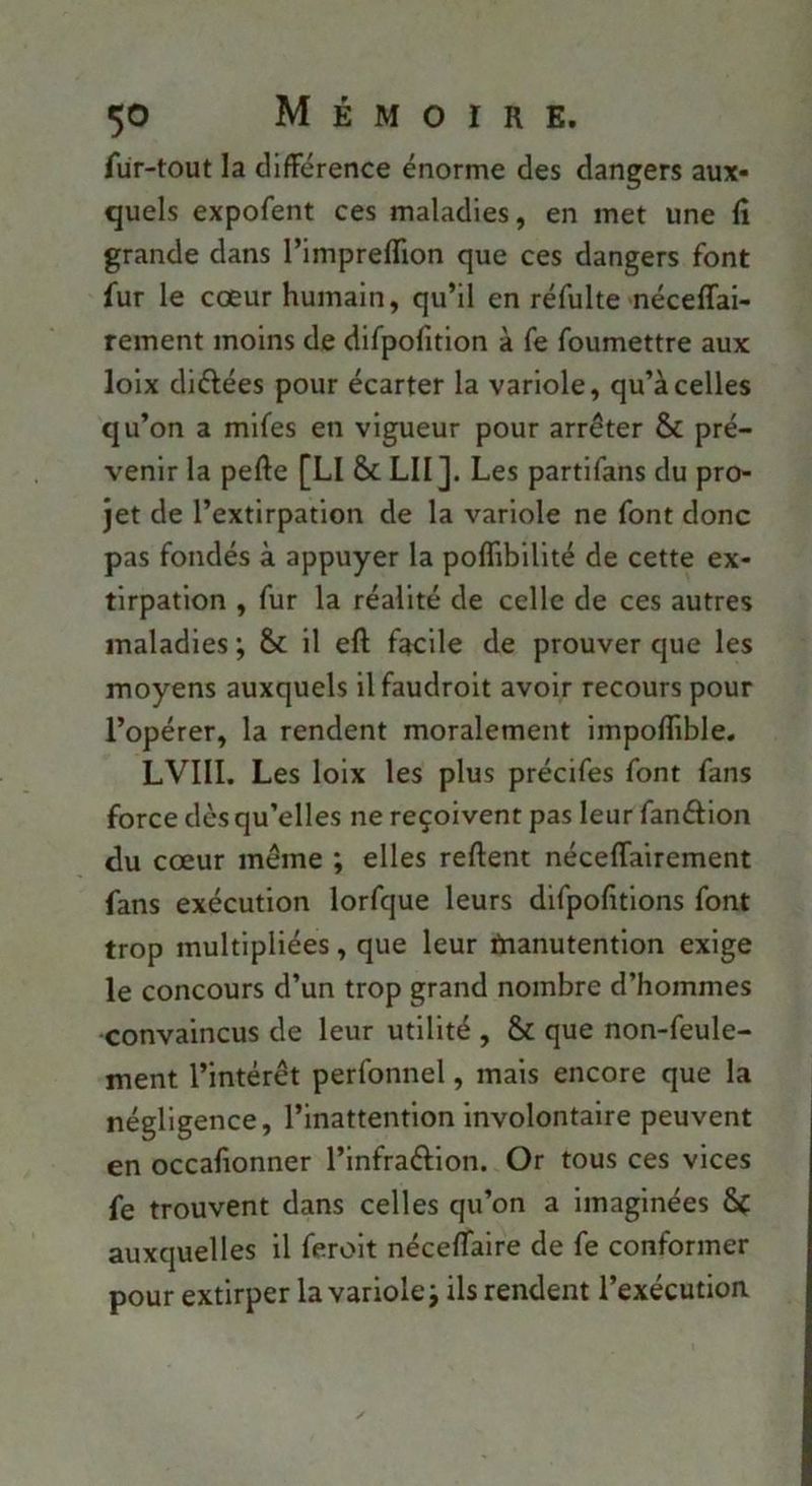 fur-tout la clifFérence énorme des dangers aux- quels expofent ces maladies, en met une fî grande dans l’impreflion que ces dangers font fur le cœur humain, qu’il en réfulte néceffai- rement moins de difpofitlon à fe foumettre aux lolx diélées pour écarter la variole, qu’à celles qu’on a mifes en vigueur pour arrêter & pré- venir la pefte [LI & LU]. Les partifans du pro- jet de l’extirpation de la variole ne font donc pas fondés à appuyer la poffibillté de cette ex- tirpation , fur la réalité de celle de ces autres maladies ; il eft facile de prouver que les moyens auxquels ilfaudrolt avoir recours pour l’opérer, la rendent moralement impoflîble, LVIII. Les loix les plus précifes font fans force dès qu’elles ne reçoivent pas leur fanélion du cœur même ; elles relient néceflfairement fans exécution lorfque leurs dlfpofitions font trop multipliées, que leur tnanutention exige le concours d’un trop grand nombre d’hommes convaincus de leur utilité , & que non-feule- ment l’intérêt perfonnel, mais encore que la négligence, l’inattention involontaire peuvent en occafionner l’infraélion. Or tous ces vices fe trouvent dans celles qu’on a imaginées ôf auxquelles il feroit nécelTaire de fe conformer pour extirper la variole j ils rendent l’exécution