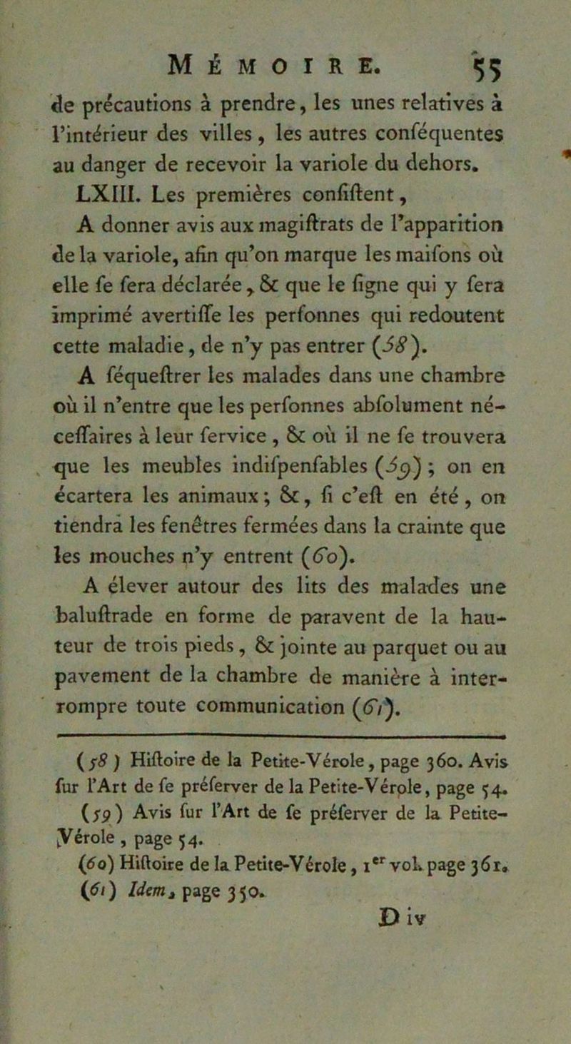 de précautions à prendre, les unes relatives à l’intérieur des villes, les autres conféquentes au danger de recevoir la variole du dehors. LXIII. Les premières confîftent, A donner avis aux magiftrats de l’apparition de la variole, afin qu’on marque les maifons où elle fe fera déclarée , & que le ligne qui y fera imprimé avertiffe les perfonnes qui redoutent cette maladie, de n’y pas entrer {68). A féqueftrer les malades dans une chambre où il n’entre que les perfonnes abfolument né- ceffaires à leur fervice , Se où il ne fe trouvera , que les meubles indifpenfables (-^5)) ; on en écartera les animaux ; Sc, fi c’eft en été, on tiendra les fenêtres fermées dans la crainte que les mouches n’y entrent (tTo). A élever autour des lits des malades une baluftrade en forme de paravent de la hau- teur de trois pieds, 8c jointe au parquet ou au pavement de la chambre de manière à inter- rompre toute communication ((T/). ( ) Hiftoire de la Petke-Vérole, page 3 60. Avis fur l’Art de fe préferver de la Petite-Vérole, page 54. (rp) Avis fur l’Art de fe préferver de la Petite- yérole , page 54. (do) Hiftoire de la Petite-Vérole, i** vob page 361. (di) page 350.