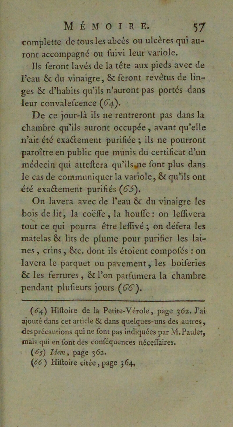 complette de tous les abcès ou ulcères qui au- ront accompagné ou fuivl leur variole. Ils feront lavés de la tête aux pieds avec de l’eau du vinaigre, & feront revêtus de lin- ges & d’habits qu’ils n’auront pas portés dans leur convalefcence (<^4). De ce jour-là ils ne rentreront pas dans la chambre qu’ils auront occupée , avant qu’elle n’ait été exaêlement purifiée ; ils ne pourront paroître en public que munis du certificat d’un médecin qui attellera qu’llsjie font plus dans le cas de communiquer la variole, & qu’ils ont été exaêlement purifiés (^3). On lavera avec de l’eau & du vinaigre les bois délit, la coëffè, la houlfe : on leflivera tout ce qui pourra être leffivé ; on défera les matelas & lits de plume pour purifier les lai- nes , crins, &c. dont ils étoient compofés : on lavera le parquet ou pavement, les boiferies & les ferrures , & l’on parfumera la chambre pendant plufieurs jours ((T(5'). (^4) Hiftoire de la Petite-Vérole, page 362. J’ai ajouté dans cet article & dans quelques-uns des autres, des précautions qui ne font pas indiquées par M.Paulet, maiî qui en font des conféquences néceffaires. (tf/) Idem, page 362. (<?d) Hiftoire citée,page 364,