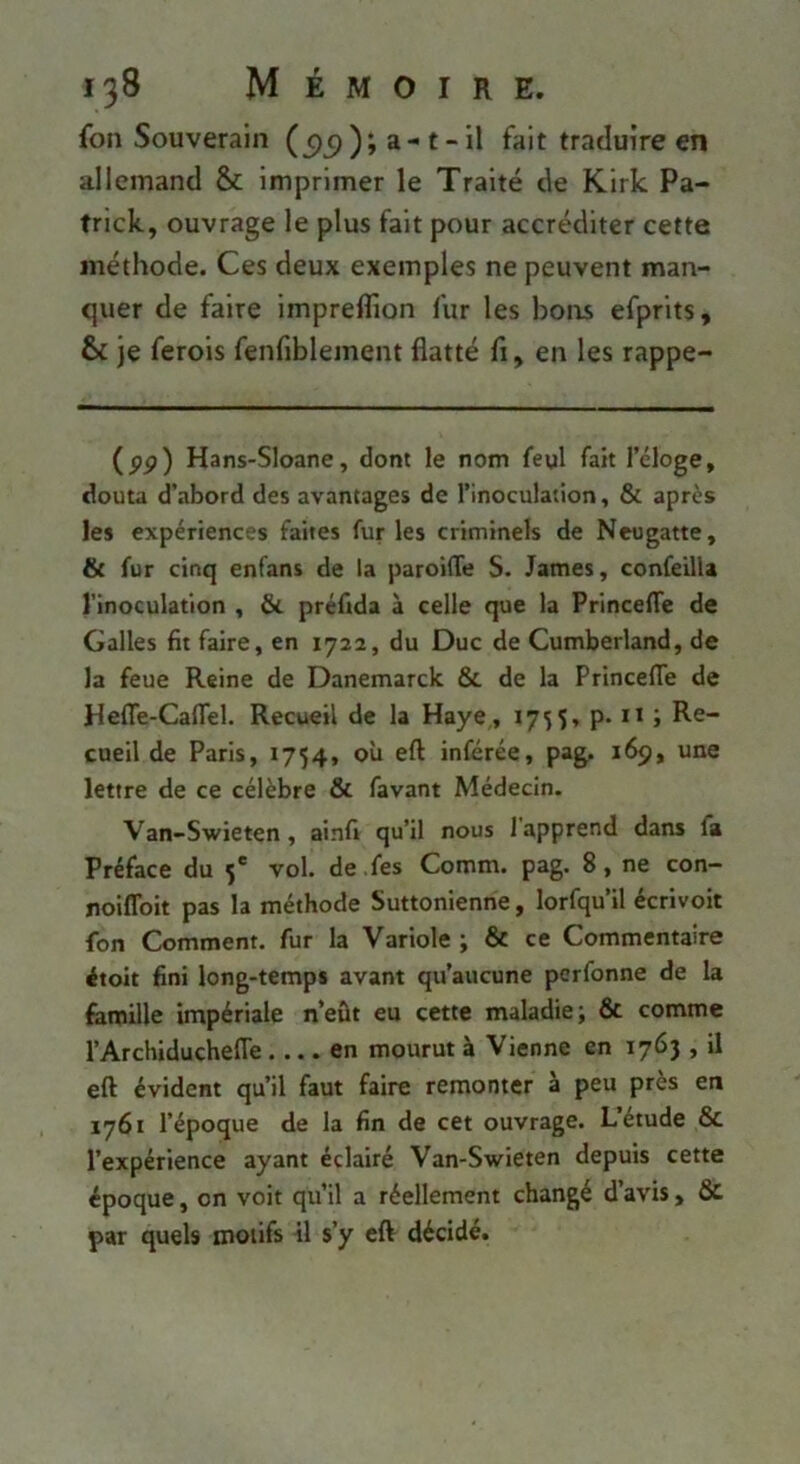 fon Souverain (c)^)); a-t-il fait traduire en allemand & imprimer le Traité de Kirk Pa- trick, ouvrage le plus fait pour accréditer cette méthode. Ces deux exemples ne peuvent man- cjuer de faire impreflion fur les hoirs efprits, & je ferois fenfiblement flatté fl, en les rappe- (pp) Hans-Sloane, dont le nom feyl fait l’éloge, douta d’abord des avantages de l’inoculation, & après les expériences faites fur les criminels de Neugatte, & fur cinq enfans de la paroifTe S. James, confeilU l’inoculation , & préfida à celle que la Princefle de Galles fit faire, en 1722, du Duc de Cumberland, de la feue Reine de Danemarck 6c de la Princeflie de Hefle-Caffel. Recueil de la Haye, 1755, p. n ; Re- cueil de Paris, 1754, où eft inférée, pag. 169, une lettre de ce célèbre ôc favant Médecin. Van-Swieten, ainfi qu’il nous 1 apprend dans fii Préface du 5' vol. de .fes Comm. pag. 8, ne con— noiffoit pas la méthode Suttonienne, lorfqu’il écrivoit fon Comment, fur la Variole ; ôc ce Commentaire étoit fini long-temps avant qu’aucune perfonne de la famille impériale n’eût eu cette maladie; 6c comme l’Archiduchefle en mourut à Vienne en 176} , il eft évident qu’il faut faire remonter à peu près en 1761 l’époque de la fin de cet ouvrage. L’étude 6c l’expérience ayant éclairé Van-Swieten depuis cette époque, on voit qu’il a réellement changé d’avis, 6c par quels motifs il s’y eft décidé.