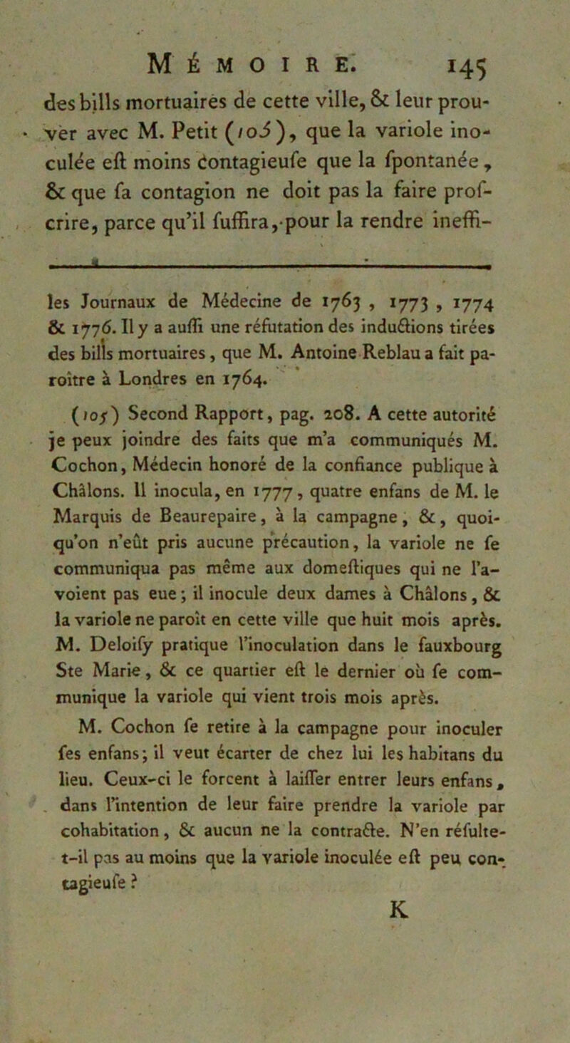 desbills mortuaires de cette ville, & leur prou- ver avec M. Petit (/oi), que la variole ino- culée eft moins dontagieufe que la fpontanée , & que fa contagion ne doit pas la faire prof- crire, parce qu’il fuffira, pour la rendre ineffi- - - « ■■■-..• , les Journaux de Médecine de 1763 , 1773 , 1774 & 1776. Il y a aufli une réfutation des induélions tirées des bills mortuaires, que M. Antoine Reblau a fait pa- roitre à Londres en 1764. (lof) Second Rapport, pag. 208. A cette autorité je peux joindre des faits que m’a communiqués M. Cochon, Médecin honoré de la confiance publique à Châlons. Il inocula, en 1777, quatre enfans de M. le Marquis de Beaurepaire, à la campagne, &, quoi- qu’on n’eût pris aucune précaution, la variole ne fe communiqua pas même aux domeftiques qui ne l’a- voient pas eue ; il inocule deux dames à Châlons, & la variole ne paroît en cette ville que huit mois après. M. Deloify pratique l’inoculation dans le fauxbourg Ste Marie, & ce quartier eft le dernier où fe com- munique la variole qui vient trois mois après. M. Cochon fe retire à la campagne pour inoculer fes enfans ; il veut écarter de chez lui les habitans du lieu. Ceux-ci le forcent à laifler entrer leurs enfans , . dans l’intention de leur faire prendre la variole par cohabitation, & aucun ne la contraéle. N’en réfulte- t-il pas au moins que la variole inoculée eft peu con- tagieufe ? K