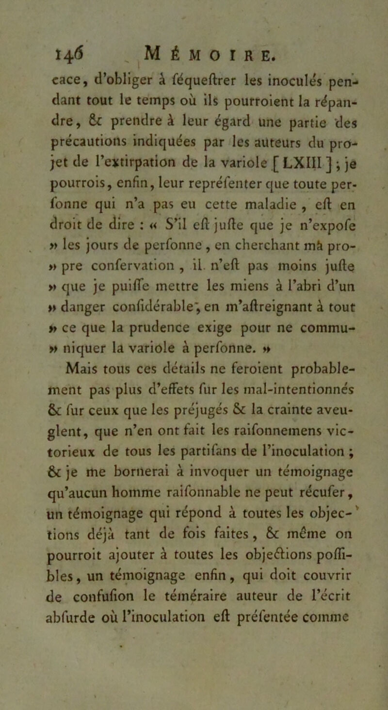 cace, d’obliger à féqueftrer les inoculés pen- dant tout le temps où ils pourroient la répan- dre , prendre à leur égard une partie des précautions indiquées par les auteurs du pro- jet de l’extirpation de la variole [ LXIII ] ; je pourrois, enfin, leur reprélénter que toute per- fonne qui n’a pas eu cette maladie , cfi: en droit de dire : « S’il efl: juRe que je n’expofe « les jours de perfonne , en cherchant mà pro- » pre confervatlon , il. n’eft pas moins jufte » que je puifiTe mettre les miens à l’abri d’un »> danger confidérable', en m’aftreignant à tout tf ce que la prudence exige pour ne commu- w niquer la variole à perfonne. » Mais tous ces détails ne feroient probable- ment pas plus d’effets fur les mal-intentionnés & fur ceux que les préjugés & la crainte aveu- glent, que n’en ont fait les raifonnemens vic- torieux de tous les partifans de l’inoculation ; & je me bornerai à invoquer un témoignage qu’aucun homme raifonnable ne peut récufer, un témoignage qui répond à toutes les objec- ' lions déjà tant de fois faites, & même on pourroit ajouter à toutes les objeéfions pofli- bles, un témoignage enfin, qui doit couvrir de confufion le téméraire auteur de l’écrit abfurde où l’inoculation eft préfentée comme