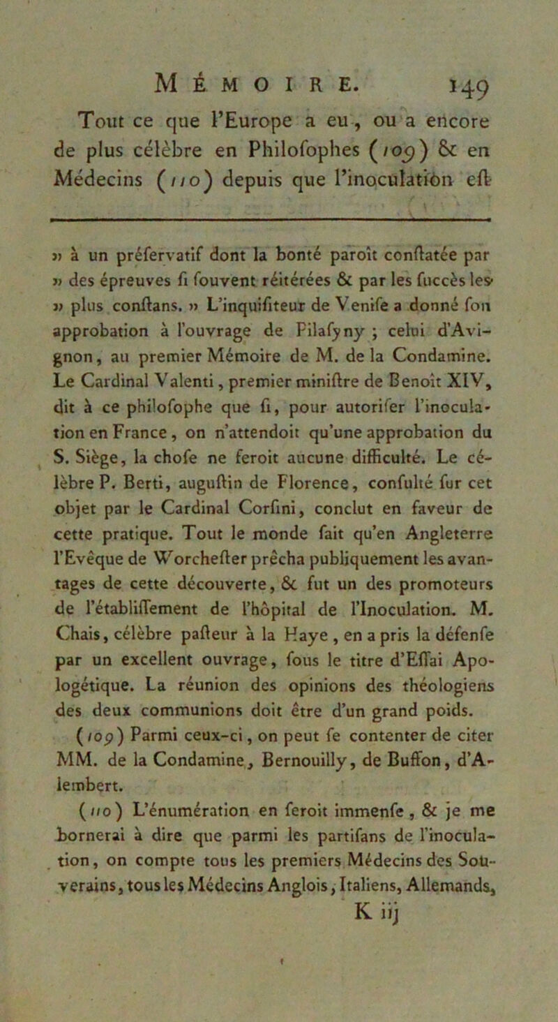 Tout ce que l’Europe a eu, ou a encore de plus célèbre en Philofophes (/09) & en Médecins (//o) depuis que l’inoculatiôn efl » à un préfervatif dont la bonté paroît conRatée par j> des épreuves fi fouvent réitérées & par les fuccès les» i> plus conftans. » L’inquifiteur de Venife a donné fou approbation à l’ouvrage de Filafyny ; celui d’Avi- gnon, au premier Mémoire de M. delà Condamine. Le Cardinal Valenti, premier miniftre de Benoît XIV, dit à ce philofophe que fi, pour autorifer l’inocula» tion en France, on n’attendoit qu’une approbation du S. Siège, la chofe ne feroit aucune difficulté. Le cé- lèbre P. Berti, auguftin de Florence, confulté fur cet objet par le Cardinal Corfini, conclut en faveur de cette pratique. Tout le monde fait qu’en Angleterre l’Evêque de Worchefter prêcha publiquement les avan- tages de cette découverte, ÔC fut un des promoteurs de l’établifTement de l’hôpital de l’Inoculation. M. Chais, célèbre pafteur à la Haye , en a pris la défenfe par un excellent ouvrage, fous le titre d’Eflai Apo- logétique. La réunion des opinions des théologiens des deux communions doit être d’un grand poids. (/op) Parmi ceux-ci, on peut fe contenter de citer MM. de la Condamine, Bernouilly, de Buffon, d’A- lembert. (//o) L’énumération en feroit immenfe, & je me Bornerai à dire que parmi les partifans de l’inocula- tion, on compte tous les premiers Médecins des Soü- verains, tous les Médecins Anglois, Italiens, Allemands, K itj