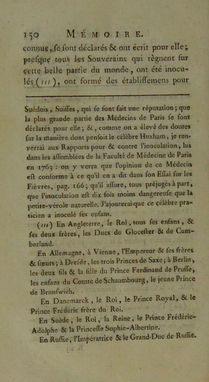 connuÇj.fe font déclarés & ont écrit pour elleÿ prcfçluç tous ks Souverains qui régnent fur cette belle partie du monde, ont été inocu- lés.(^///), ont formé des établilfemens pour Suédois J Sulfles , qui fe font fait une réputation; que la plus grande partie des Médecins de Paris fe font déclarés pour elle ; Si, comme on a elevé des doutes fur la manière dont penfoitle célébré Huxham, je ren- verrai aux Rapports pour & contre l’inoculation, lus dans les aflemblées de la Faculté de Médecine de Paris en 1763 : on y verra que l’opinion de ce Médecin eft conforme à ce qu’il en a dit dans fon EfTai fur les Fièvres, pag. 166; qu’il affure, tous préjugés à part, que l’inoculation eft dix fois moins dangereufe que la petite-vérole naturelle. l’ajouterai que ce célèbre pra- ticien a inoculé fes enfans. (ni) En Angleterre,, le Roi, tous fes enfans, & fes deux frères, les Ducs de Glocefter fk de Cum- berland. En Allemagne, à Vienne, l’Empereur & fes frères & fœurs ; à Drefde, les trois Princes de Saxe ; à Berlin, les deux fils la fille du Prince Ferdinand de Prufle, les enfans du Comte de Schaumbourg, le jeune Prince de Brunfwich. En Danemarck , le Roi, le Prince Royal, & le Prince Frédéric frère du Roi. En Suède, le Roi, la Reine, le Prince Frédéric- Adolphe & la Princeffe Sophie-Albertme. En Rufiie, l’Impératrice Me Grand-Duc de Rulüc.