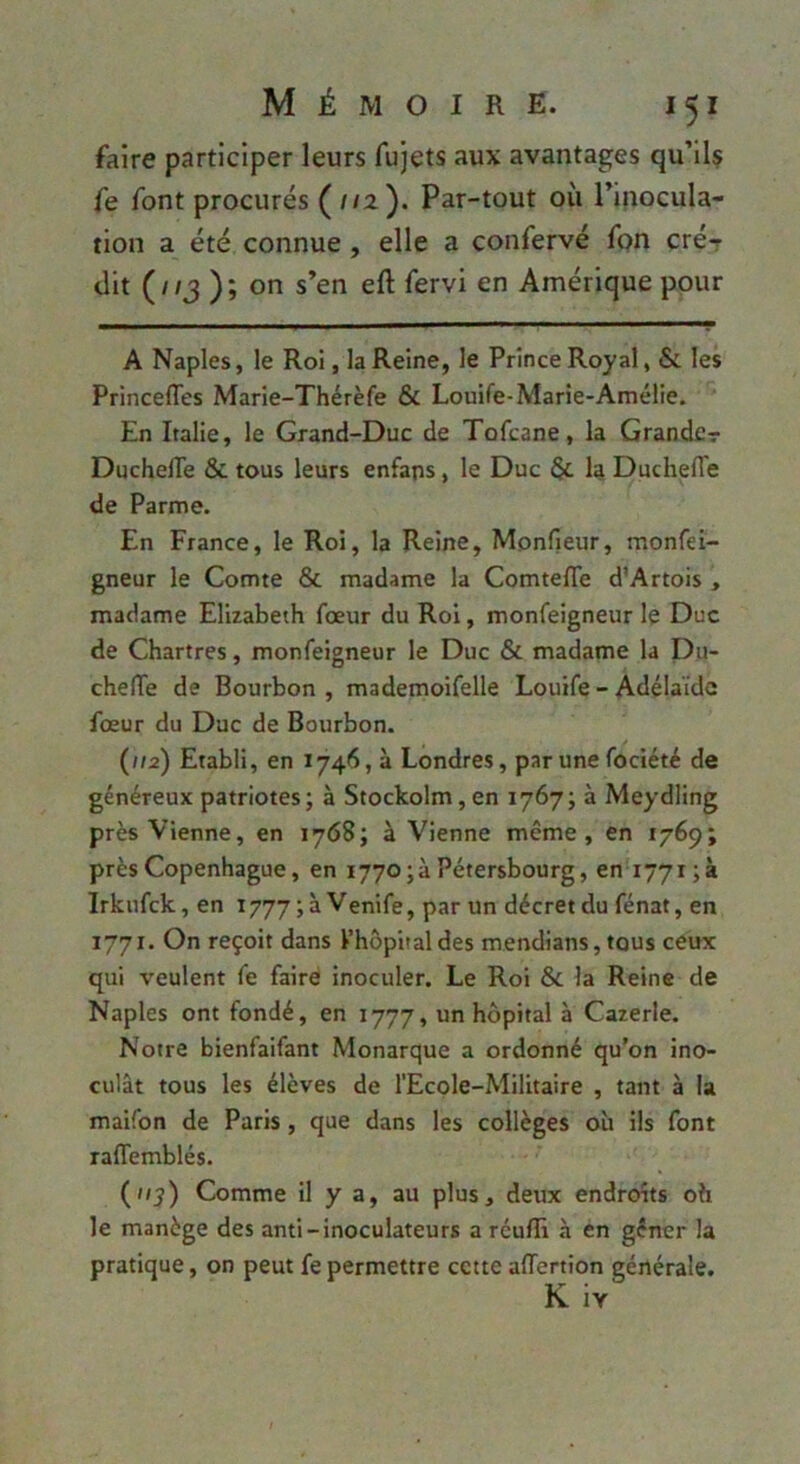 faire participer leurs fujets aux avantages qu’llç fe font procurés {112.'). Par-tout où l’inocula- tion a été connue, elle a confervé fon cré7 dit (//J ); on s’en eft fervi en Amérique pour A Naples, le Roi, la Reine, le Prince Royal, & les PrincelTes Marle-Thérèfe & Louife-Marîe-Amélie. En Italie, le Grand-Duc de Tofcane, la Grande? DuchelTe & tous leurs enfaps, le Duc la DuchelTe de Parme. En France, le Roi, la Reine, Monfieur, monfei- gneur le Comte & madame la ComtelTe d'Artois , madame Elizabeth fœur du Roi, monfeigneur le Duc de Chartres, monfeigneur le Duc & madame la Du- chefTe de Bourbon , mademoifelle Louife - Adélaïde fœur du Duc de Bourbon. (//a) Etabli, en 1746, à Londres, par une fociété de généreux patriotes; à Stockolm,en 1767; à Meydling près Vienne, en 1768; à Vienne même, en 1769; près Copenhague, en i77o;àPétersbourg, en i77t;à Irknfck, en 1777 ; à Venife, par un décret du fénat, en 1771. On reçoit dans l’hôpital des mendians,tous ceux qui veulent fe faire inoculer. Le Roi & la Reine de Naples ont fondé, en 1777, un hôpital à Cazerle. Notre bienfaifant Monarque a ordonné qu’on ino- culât tous les élèves de l’Ecole-Militaire , tant à la maifon de Paris , que dans les collèges où ils font raffemblés. (//^) Comme il y a, au plus, deux endroits oh le manège des anti-inoculateurs a reufR à en gêner la pratique, on peut fe permettre cette affertion générale. K iv