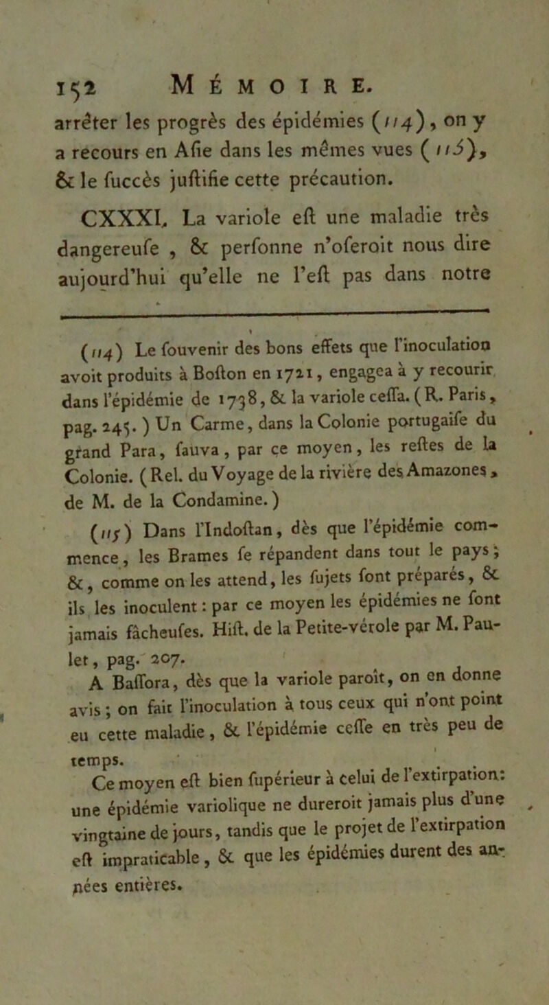 arrêter les progrès des épidémies {114)9 on y a recours en Afie dans les mômes vues {iiS), & le fuccès juftilîe cette précaution. CXXXI. La variole eft une maladie très dangereufe , & perfonne n’oferoit nous dire aujourd’hui qu’elle ne l’efl; pas dans notre ( fi^) Le fouvenir des bons effets que 1 inoculation avoit produits à Bofton en 1711, engagea à y recourir, dans l’épidémie de 1738, &. la variole ceffa. (R, Paris, pag. 245. ) Un Carme, dans la Colonie portugaîfe du grand Para, fauva, par ce moyen, les reftes de la Colonie. (Rel. du Voyage delà rivière des Amazones, de M. de la Condamine.) (iif) Dans l’Indoftan, dès que l’épidémie com- mence , les Brames fe répandent dans tout le pays j &, comme on les attend, les fujets font préparés, 6c ils les inoculent : par ce moyen les épidémies ne font jamais fâcheufes. Hift. de la Petite-vérole par M. Pau- let, pag.'207. ' ^ A Baffora, dès que la variole paroît, on en donne avis ; on fait l’inoculation à tous ceux qui n ont point eu cette maladie, & l’épidémie ceffe en très peu de temps. Ce moyen eft bien fupérleur à celui de l’extirpation: une épidémie variolique ne dureroit jamais plus dune vingtaine de jours, tandis que le projetée l’exnrpation eft impraticable, & que les épidémies durent des an-, fiées entières.