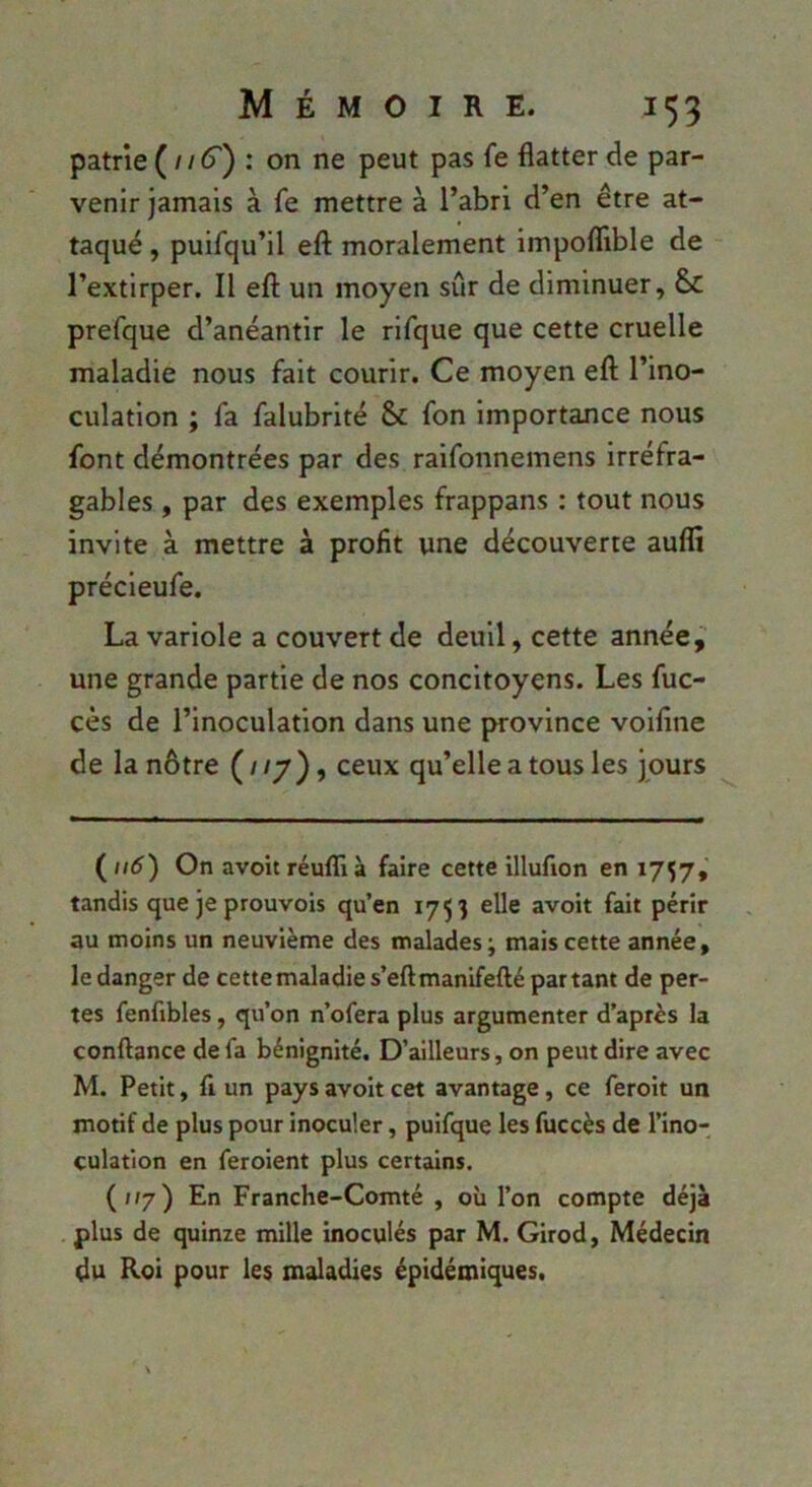 patrie (^116'') : on ne peut pas fe flatter de par- venir jamais à fe mettre à l’abri d’en être at- taqué , puifqu’il eft moralement impoflible de l’extirper. Il eft un moyen sûr de diminuer, prefque d’anéantir le rifque que cette cruelle maladie nous fait courir. Ce moyen eft l’ino- culation ; fa falubrité & fon importance nous font démontrées par des raifonnemens irréfra- gables , par des exemples frappans ; tout nous invite à mettre à profit une découverte auflî précieufe. La variole a couvert de deuil, cette année, une grande partie de nos concitoyens. Les fuc- cès de l’inoculation dans une province voifîne de la nôtre ( / /y), ceux qu’elle a tous les jours (//tf) On avoitréulïià faire cette illufion en 1757, tandis que je prouvois qu’en 1753 elle avoir fait périr au moins un neuvième des malades; mais cette année, le danger de cette maladie s’eftmanifefté partant de per- tes fenfibles, qu’on n’ofera plus argumenter d’après la confiance de fa bénignité. D’ailleurs, on peut dire avec M. Petit, fl un pays avoir cet avantage, ce feroit un motif de plus pour inoculer, puifque les fuccès de l’ino- culation en feroient plus certains. (/»/) En Franche-Comté , où l’on compte déjà plus de quinze mille inoculés par M. Girod, Médecin du Roi pour les maladies épidémiques.