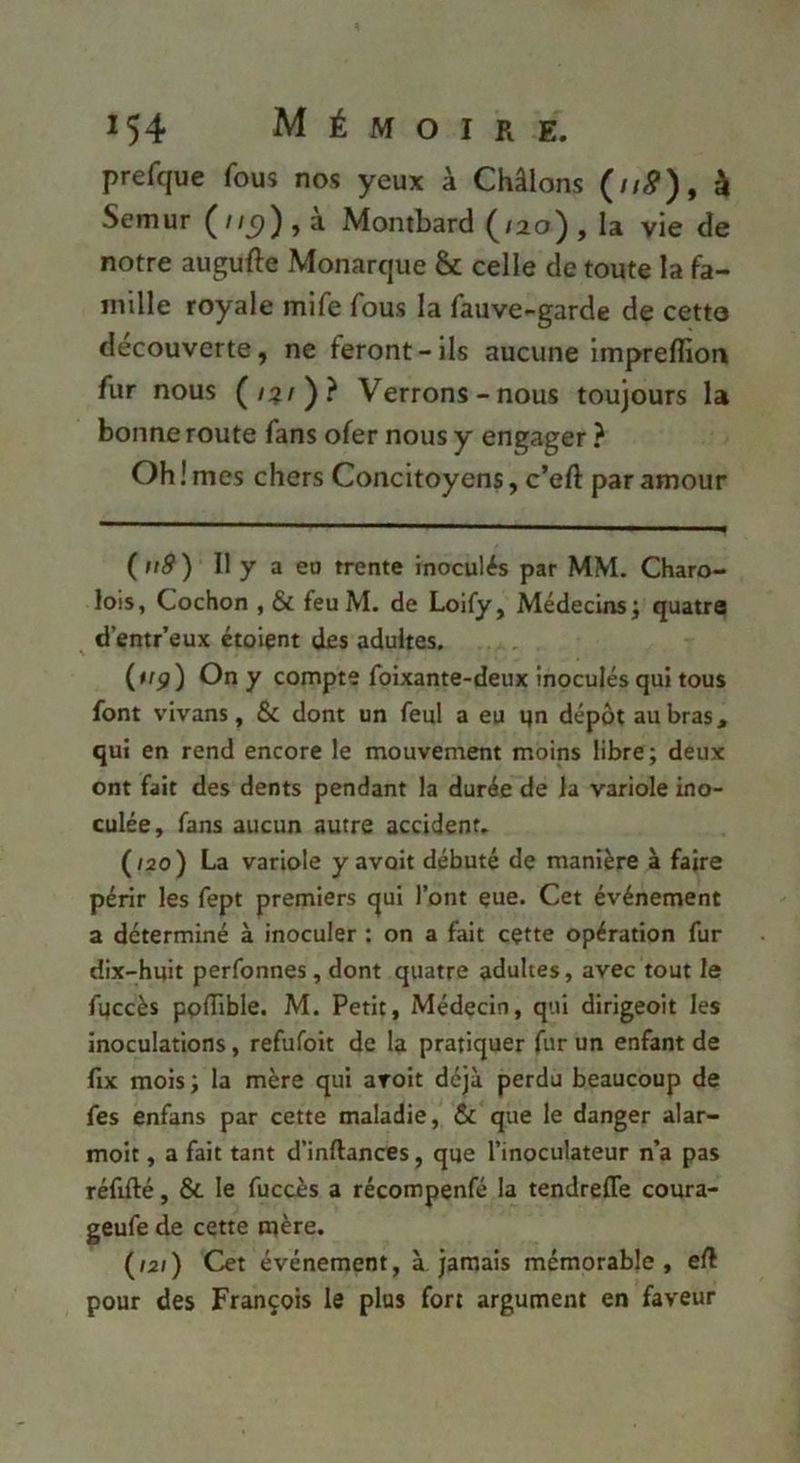 prefque fous nos yeux à Châlons (//^), à Semur ( j a Montbard ^/ao) , la vie de notre augufte Monarque & celle de toute la fa- mille royale mife fous la fauve-garde de cetto decouverte, ne feront-ils aucune imprefliori fur nous (/?/)? Verrons-nous toujours la bonne route fans ofer nous y engager ? Oh ! mes chers Concitoyens, c’eft par amour (ii9) 11 y a eo trente inoculés par MM. Charo- lois, Cochon , & feuM. de Loify, Médecins; quatre d’entr’eux étoiçnt des adultes. (trp) On y compte foixante-deux inoculés qui tous font vivans, & dont un feul a eu qn dépôt au bras, qui en rend encore le mouvement moins libre; deux ont fait des dents pendant la durée de la variole ino- culée, fans aucun autre accident. (/2o) La variole y avait débuté de manière à faire périr les fept premiers qui l’ont çue. Cet événement a déterminé à inoculer : on a fait cçtte opération fur dix-huit perfonnes, dont quatre adultes, avec tout le fqccès poflible. M. Petit, Médecin, qui dirigeoit les inoculations, refufoit de la pratiquer fur un enfant de fix mois ; la mère qui aroit déjà perdu beaucoup de fes enfans par cette maladie, & que le danger alar- moit, a fait tant d’inftances, que l’inoculateur n’a pas réfifté, & le fuccès a récompenfé la tendreffe coura- geufe de cette mère. (/2/) Cet événement, à jamais mémorable, eft pour des François le plus fort argument en faveur