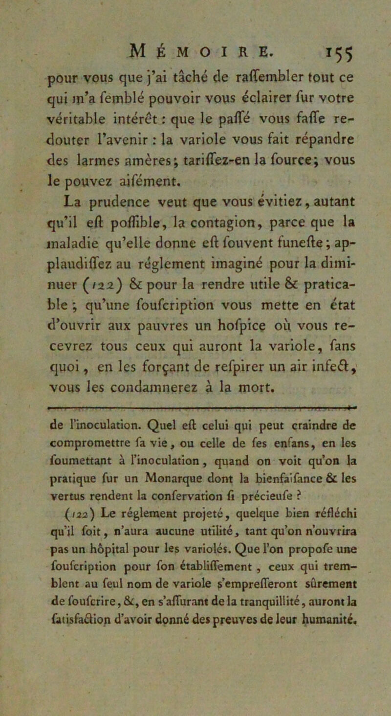 pour vous que j’ai tâché de raffembler tout ce qui ju’a femblé pouvoir vous éclairer fur votre véritable intérêt : que le paffé vous fafle re- douter l’avenir : la variole vous fait répandre des larmes amères j tarilTez-en la fouree; vous le pouvez aifément. La prudence veut que vous évitiez, autant qu’il eft poflible, la contagion, parce que la maladie qu’elle donne eft fouvent funefte ; ap- plaudiffez au réglement imaginé pour la dimi- nuer (122) & pour la rendre utile & pratica- ble ; qu’une foufcription vous mette en état d’ouvrir aux pauvres un hofpice ou vous re- cevrez tous ceux qui auront la variole, fans quoi, en les forçant de refpirer un air infeél, vous les condamnerez à la mort. de l’inoculation. Quel eft celui qui peut craindre de compromettre fa vie, ou celle de fes enfans, en les foumettant à l’inoculation, quand on voit qu’on la pratique fur un Monarque dont la bienfaifance 6c les vertus rendent la confervation fi précieufe ? {122) Le réglement projeté, quelque bien réfléchi qu’il foit, n’aura aucune utilité, tant qu’on n’ouvrira pas un hôpital pour les variolés. Que l’on propofe une foufcription pour fon établiffement , ceux qui trem- blent au feul nom de variole g’emprelTeront sûrement de foufcrire, &, en s’afturant de la tranquillité, auront la fatisfaftion d’avoir donné des preuves de leur humanité.