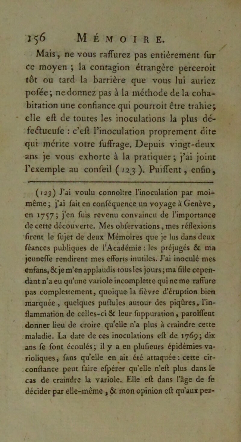 Mais, ne vous raffurez pas entièrement fur ee moyen ; la contagion étrangère perceroit tôt ou tard la barrière que vous lui auriez pofée; ne donnez pas à la méthode de la coha- bitation une confiance qui pourroit être trahie; * elle eft de toutes les inoculations la plus dé^ feélueufe : c’eft l’inoculation proprement dite qui mérite votre fufFrage. Depuis vingt-deux ans je vous exhorte à la pratiquer ; j’ai joint l’exemple au confell ( /2j ). PuilTent, enfin, {i2^) J’ai voulu connoître l’inoculation par moi- même ; j’ai fait en conféquence un voyage à Genève, en 1757; j’en fuis revenu convaincu de l’importance de cette découverte. Mes obfervations, mes réflexions firent le fujet de deux Mémoires que je lus dans deux féances publiques de l’Académie : les préjugés & ma jeuneffe rendirent mes efforts inutiles. J’ai inoculé mes enfans, & je m’en applaudis tousles jours ; ma fille cepen- dant n’a eu qu’une variole incomplette qui ne me raffure pas complettement, quoique la fièvre d’éruption bien marquée , quelques pullules autour des piqûres, l’in- flammation de celles-ci & leur fuppuration, paroiffent donner lieu de croire qu’elle n’a plus à craindre cette maladie. La date de ces inoculations eft de 1769 ; dix ans fe font écoulés ; il y a eu plufieurs épidémies va- rioliques , fans quelle en ait été attaquée : cette cir- conftance peut faire efpérer qu’elle n’eft plus dans le cas de craindre la variole.. Elle eft dans l’âge de fe décider par elle-mcme , & mon opinion eft qu’aux per-