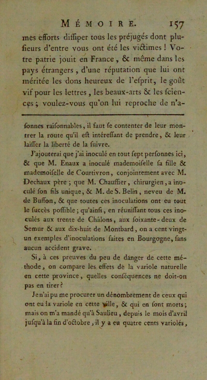 mes efforts dilfiper tous les préjugés dont plu- fieurs d’entre vous ont été les viftimes ! Vo- tre patrie jouit en France, & même dans les pays étrangers , d’une réputation que lui ont méritée les dons heureux de l’efprit, le goût vif pour les lettres , les beaux-arts & les fcien- c^s ; voulez-vous qu’on lui reproche de n’a- fonnes raîfonnables, il faut fe contenter de leur mon- trer la route qu’il eft intéreffant de prendre, & leur laiffer la liberté de la fuivre. J’ajouterai que j’ai inoculé en tout fept perfonnes ici, & que M. Enaux a inoculé mademoifelle fa ûlle 8c tnademoifelle de Courtivron, conjointement avec M. Dechaux père ; que M. Chauflier, chirurgien, a ino- culé fon fils unique, & M. de S. Beün, neveu de M. de Bufibn, ôc que toutes ces inoculations ont eu tout le fuccès poflible ; qu’ainfi, en réunifiant tous ces ino- culés aux trente de Chàlons, aux foixante - deux de Semur & aux dix-huit de Montbard, on a cent vingt- un exemples d’inoculations faites en Bourgogne, fans aucun accident grave. Si, à ces preuves du peu de danger de cette mé- thode , on compare les effets dè la variole naturelle en cette province, quelles conféquences ne doit-on pas en tirer? Je n’ai pu me procurer un dénombrement de ceux qui ont eu la variole en cette ijille, & qui en font morts ; mais on m’a mandé qu’à Saulieu , depuis le mois d’avril jufqu’à la fin d’oélobre, il y a eu quatre cents variolés,