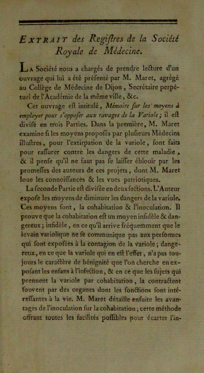 £XTRAIT des Regijlres de la Société Royale de Médecine^ y 1A Société nous a chargés de prendre leéiure d’un ouvrage qui lui a été préfenté par M, Maret, agrégé au Collège de Médecine de Dijon , Secrétaire perpé- tuel de l’Académie de la même ville, &c. Cet ouvrage eft Intitulé, Mémoire fur les' moyens à employer pour s’oppofer aux ravages de la Variole; il eft divifé en trois Parties. Dans la première, M. Maret examine fi les moyens propofés par plufieurs Médecins illuftres, pour l’extirpation de la variole, font faits pour ralTurer contre les dangers de cette maladie , & il penfe qu’il ne faut pas fe lailTer éblouir par les promeffes des auteurs de ces projets, dont M. Maret loue les connoiïïances & les vues patriotiques. La fécondé Partie eft divifée en deux ferions. L’Auteur expofe les moyens de diminuer les dangers delà variole. Ces moyens font, la cohabitation 6c l’inoculation. Il prouve que la cohabitation eft un moyen infidèle & dan- gereux ; infidèle, en ce qu’il arrive fréquemment que le levain variolique ne fe commun’ique pas aux perfonnes qui font expofées à la contagion de la variole; dange- reux, en ce que la variole qui en eft l’effet, n’a pas tou- jours le caraftère de bénignité que l’on cherche en ex- pofant les enfans à l’infeéHon, & en ce que les fujets qui prennent la variole par cohabitation, la contraélent fouvent par des organes dont les fondions font inté- reffantes à la vie. M. Maret détaille enfuite les avan- tages de l’inoculation fur la cohabitation ; cette méthode offrant toutes les facilités pofllbles pour écarter l’in-