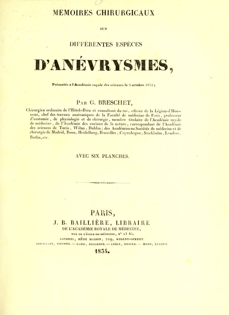 MEMOIRES CHIRURGICAUX SUR DIFFÉRENTES ESPÈCES D’ANÉVRYSMES, Présentés à l’Académie royale des sciences le 8 octobre I8r>;2 ; Par g. BRESCHET, Chirurgien ordinaire de l’Hôtel-Dieu el consultanl du roi, odicier de la Légion-d lloii- iieur, chef des travaux anatomiques de la Faculté de médecine de Paris, professeur d’anatomie, de physiologie et de chirurgie, membre titulaire de l’Académie royale de médecine , de l’Académie des curieux de la nature, correspondant de l’Académie des sciences de Turin , Wilna , Dublin ; des Aeadémies ou Sociétés de médecine et de chirurgie de Madrid, Bonn, Heidelberg, Bruxelles , Cnperdtague, Stockholm , Londres, Berlin, etc. AVEC SIX PLANCHES. PARIS, J. B. BAILLIÈRE, LIBRAIRE DE L’ACADÉMIE ROYALE DE MÉDECINE, RÜE DE UÉCODE-DE-MÉDECIKE , K® I 3 bis, LONDRES, MÊME MAISON, 219, BEGENT-STREET. BKUXniI'S, TIRCHIÎR. — G VMl , DUJARDIN. r.lÉGF. , DESCEIl. — .MONS, LEROUX. 185/s.
