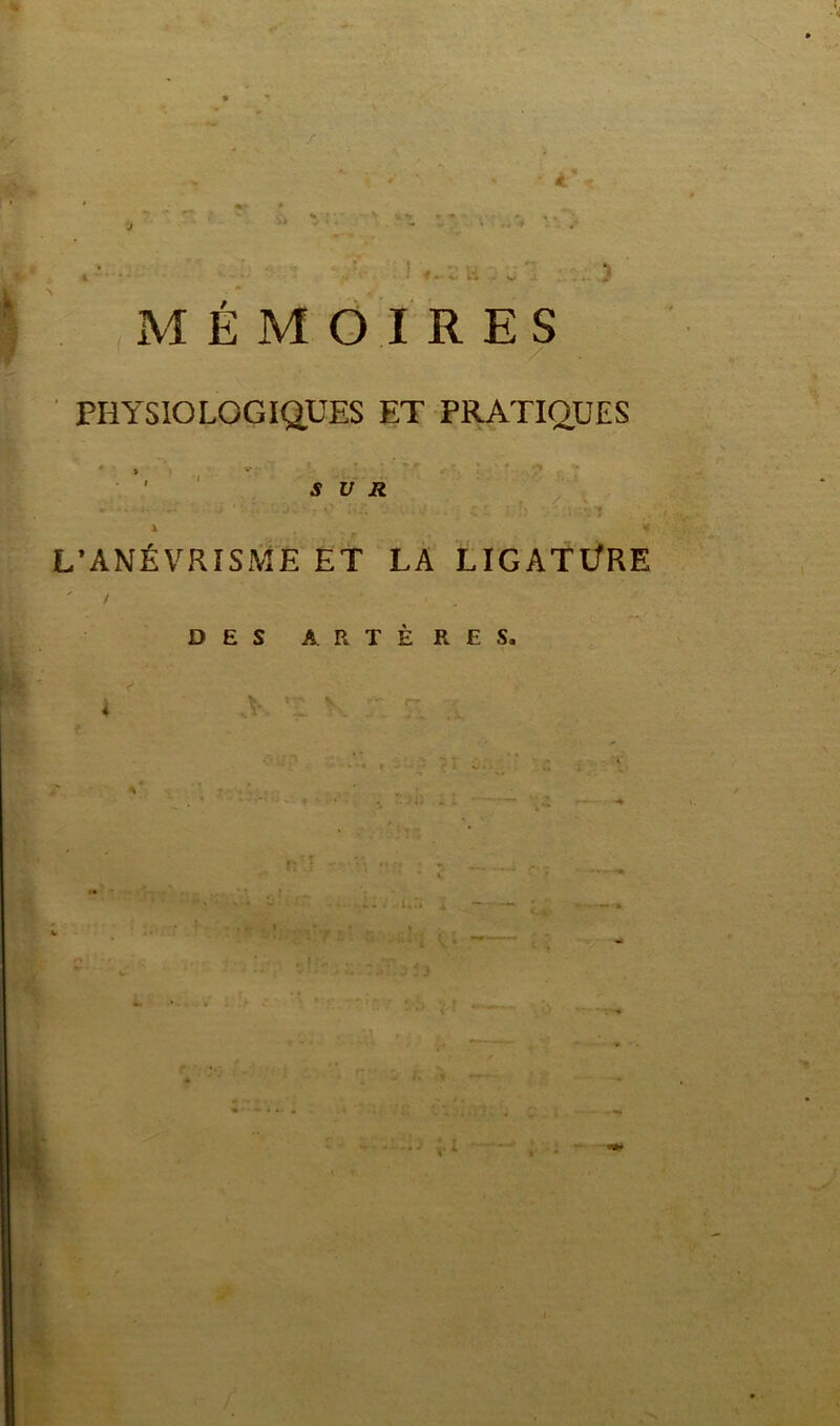 MÉMOIRES PHYSIOLOGIQUES ET PRATIQUES SUR - * ‘ ' ■ r '• • • *' GA - J i: : r: ' t i ... < L’ANÉVRISME ET LA LIGATÜRE DES ARTÈRES. e . * ..V ' 1 < v . v .