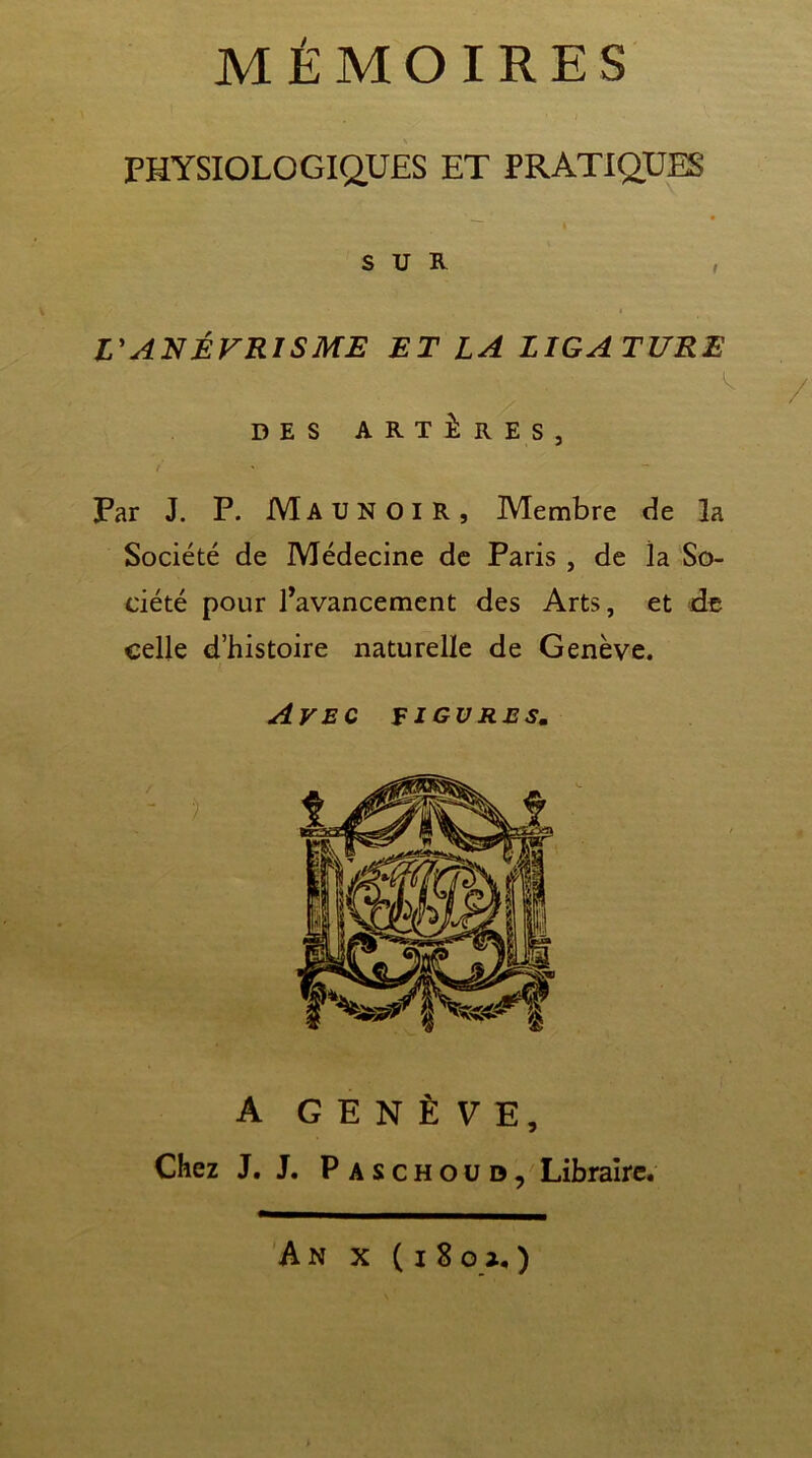 MÉMOIRES PHYSIOLOGIQUES ET PRATIQUES I SUR , L'ANÉVRISME ET LA LIGATURE l ' \ /  / DES ARTÈRES, Far J. P. Ma u N O i R , Membre de 3a Société de Médecine de Paris , de la So- ciété pour l’avancement des Arts, et de celle d’histoire naturelle de Genève. Avec figures. A GENÈVE, Chez J. J. Paschoud, Libraire.