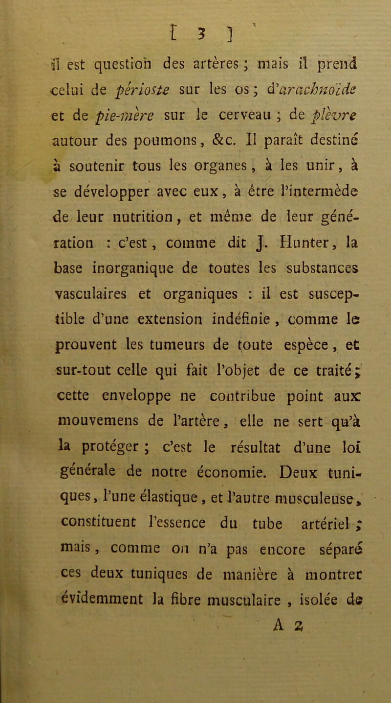 celui de périoste sur les os ; d'arachnoïde et de pie-mere sur le cerveau ; de plèvre autour des poumons, &c. Il paraît destiné à soutenir tous les organes, à les unir, à se développer avec eux, à être l’intermède de leur nutrition, et même de leur géné- ration : c’est, comme dit J. Hunter, la base inorganique de toutes les substances vasculaires et organiques : il est suscep- tible d’une extension indéfinie , comme le prouvent les tumeurs de toute espèce, et sur-tout celle qui fait l’objet de ce traité ; cette enveloppe ne contribue point aux mouvemens de l’artère, elle ne sert qu’à la protéger ; c’est le résultat d’une loi générale de notre économie. Deux tuni- ques, l’une élastique , et l’autre musculeuse, constituent l’essence du tube artériel ; mais, comme on n’a pas encore séparé ces deux tuniques de manière à montrer évidemment la fibre musculaire , isolée d©