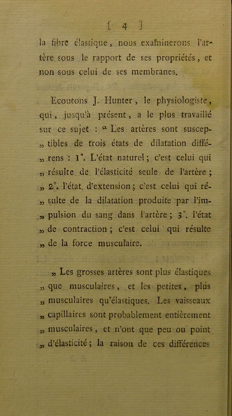 îa fibre é'astique, nous examinerons l’ar- tère sous le rapport de ses propriétés, et non sous celui de ses membranes. Ecoutons J. Hunter , le physiologiste, qui, jusqu’à présent, a le plus travaillé sur ce sujet : w Les artères sont suscep- 35 tibles de trois états de dilatation diffé- 33 rens : la. L’état naturel; c’est celui qui 33 résulte de l’élasticité seule de l’artère ; 33 2°. l’état d’extension ; c’est celui qui ré- 33 suite de la dilatation produite par l’im- 3, pulsion du sang dans l’artère; 3°. l’état a, de contraction ; c’est celui qui résulte ,3 de la force musculaire. » Les grosses artères sont plus élastiques 33 que musculaires, et les petites, pliis 33 musculaires quTélastiques. Les vaisseaux 33 capillaires sont probablement entièrement 5, musculaires, et n’ont que peu ou point 3, d’élasticité ; la raison de ces différences