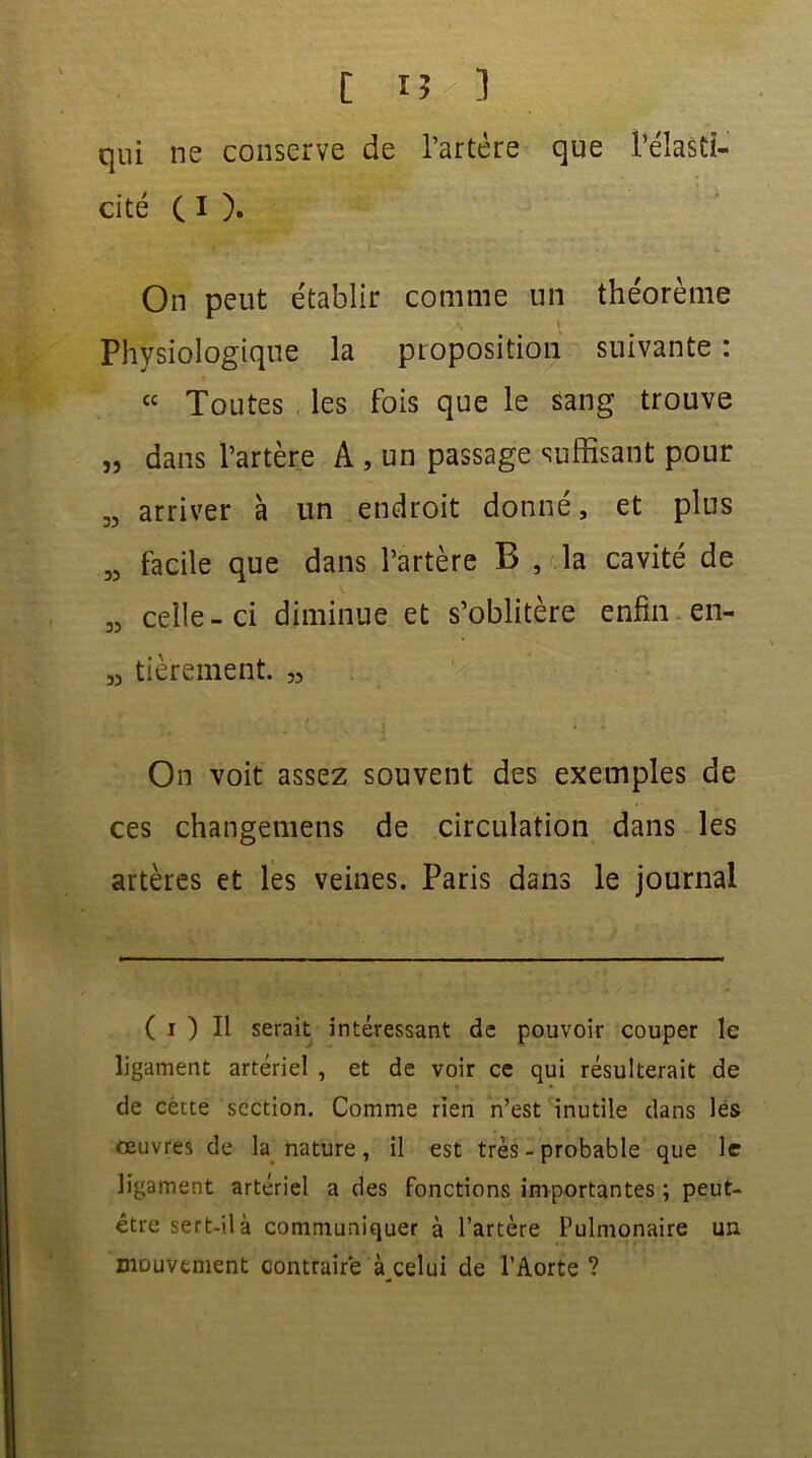 qui ne conserve de l’artère que l’élasCi- cité ( I ). On peut établir comme un théorème Physiologique la proposition suivante : “ Toutes les fois que le sang trouve „ dans l’artère A , un passage suffisant pour „ arriver à un endroit donné, et plus „ facile que dans l’artère B , la cavité de „ celle-ci diminue et s’oblitère enfin en- M tièrement. „ On voit assez souvent des exemples de ces changemens de circulation dans les artères et les veines. Paris dans le journal ( i ) Il serait intéressant de pouvoir couper le ligament artériel , et de voir ce qui résulterait de de cette section. Comme rien n’est inutile dans les oeuvres de la nature, il est très - probable que le ligament artériel a des fonctions importantes ; peut- être sert-il à communiquer à l’artère Pulmonaire un mouvement contraire à celui de l’Aorte ?