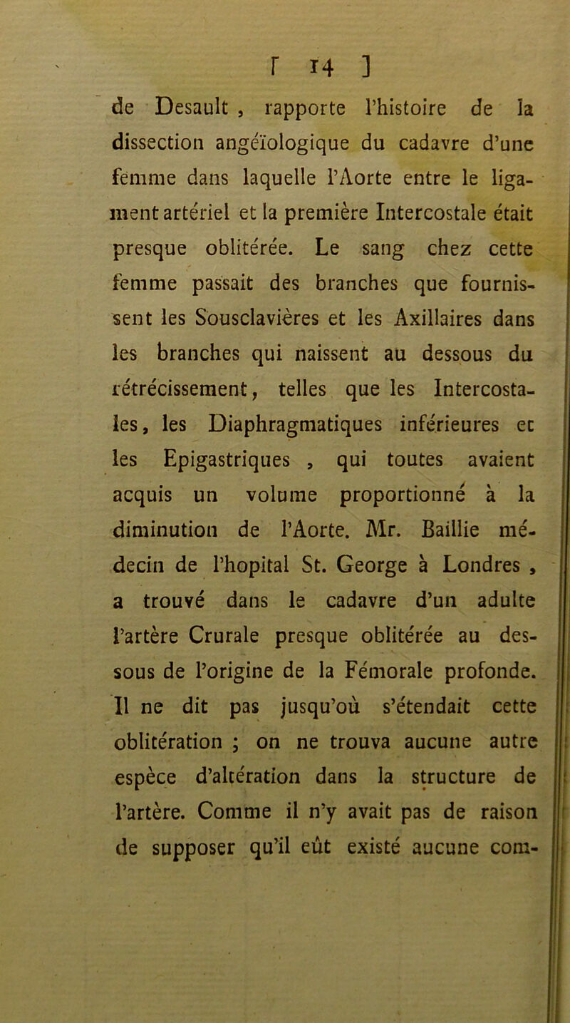 de Desault , rapporte l’histoire de la dissection angéïologique du cadavre d’une femme dans laquelle l’Aorte entre le liga- ment artériel et la première Intercostale était presque oblitérée. Le sang chez cette femme passait des branches que fournis- sent les Sousclavières et les Axillaires dans les branches qui naissent au dessous du rétrécissement, telles que les Intercosta- les, les Diaphragmatiques inférieures ec les Epigastriques , qui toutes avaient acquis un volume proportionné à la diminution de l’Aorte. Air. Baillie mé- decin de l’hôpital St. George à Londres , a trouvé dans le cadavre d’un adulte l’artère Crurale presque oblitérée au des- sous de l’origine de la Fémorale profonde. Il ne dit pas jusqu’où s’étendait cette oblitération ; on ne trouva aucune autre espèce d’altération dans la structure de l’artère. Comme il n’y avait pas de raison de supposer qu’il eût existé aucune com-