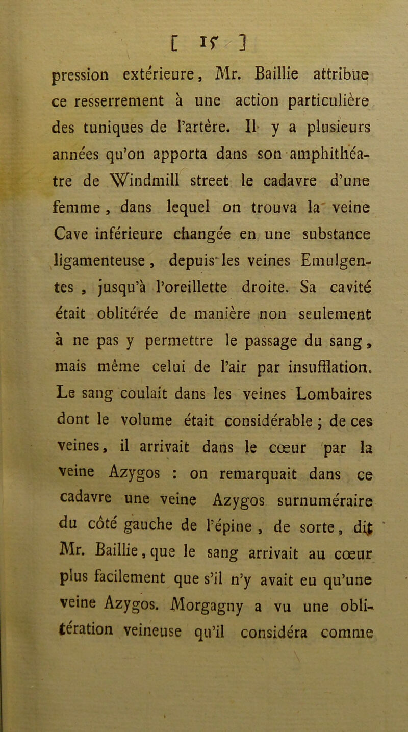 [ If : ] pression extérieure, Mr. Baillie attribue ce resserrement à une action particulière des tuniques de l’artère. 11 y a plusieurs années qu’on apporta dans son amphithéâ- tre de Windmill Street le cadavre d’une femme , dans lequel on trouva la veine Cave inférieure changée en une substance ligamenteuse , depuis' les veines Emulgen- tes , jusqu’à l’oreillette droite. Sa cavité était oblitérée de manière non seulement à ne pas y permettre le passage du sang, mais même celui de l’air par insufflation. Le sang coulait dans les veines Lombaires dont le volume était considérable ; de ces veines, il arrivait dans le cœur par la veine Azygos : on remarquait dans ce cadavre une veine Azygos surnuméraire du coté gauche de l’épine , de sorte, di£ Mr. Baillie, que le sang arrivait au cœur plus facilement que s’il n’y avait eu qu’une veine Azygos. Morgagny a vu une obli- tération veineuse qu’il considéra comme