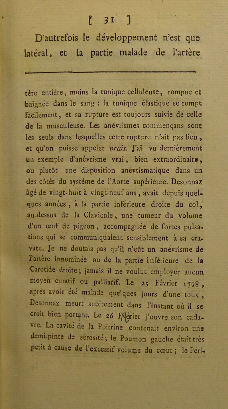 D’autrefois le développement n’est que latéral, et la partie malade de l’artère tère entière, moins la tunique celluleuse, rompue et baignée dans le sang : la tunique élastique se rompt facilement, et sa rupture est toujours suivie de celle de la musculeuse. Les anévrismes commenqans sont les seuls dans lesquelles cette rupture n’ait pas lieu, et qu’on puisse appeler vrais. J’ai vu dernièrement un exemple d’anévrisme vrai, bien extraordinair®, ou plutôt une disposition anévrismatique dans un des côtés du système de l’Aorte supérieure. Desonnaz âgé de vingt-huit à vingt-neuf ans , avait depuis quel- ques années , à la partie inférieure droite du col, au-dessus de la Clavicule, une tumeur du volume d’un œuf de pigeon, accompagnée de fortes pulsa- tions qui se communiquaient sensiblement à sa cra- vate. Je ne doutais pas qu’il n’eût un anévrisme de 1 artere Innominee ou de la partie inférieure de la Carotide droite \ jamais il ne voulut employer aucun moyen curatif ou palliatif. Le 2ç Février 179g, après avoir été malade quelques jours d’une toux , Desonnaz meurt subitement dans l’instant où il se croit bien portant. Le 26 ïÿv|ejtier j’ouvre son cada- vre. La cavité de la Poitrine contenait environ une demi-pinte de sérosité; le Poumon gauche était très pwt.t a cause de l’excessif volume du cœur ; le Péri-