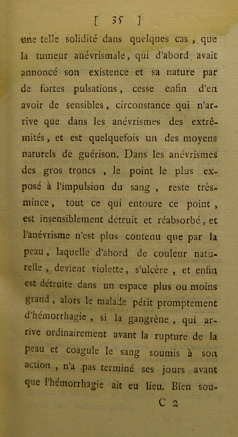 iîne telle solidité dans quelques cas , que la tumeur anévrismale, qui d’abord avait annoncé son existence et sa nature par de fortes pulsations, cesse enfin d’en avoir de sensibles, circonstance qui n’ar- rive que dans les anévrismes des extré- mités , et est quelquefois un des moyens naturels de guérison. Dans les anévrismes des gros troncs , le point le plus ex- posé à l’impulsion du sang , reste très- mince , tout ce qui entoure ce point , est insensiblement détruit et réabsorbé, et l’anévrisme n’est plus contenu que par la peau , laquelle d’abord de couleur natu- relle , devient violette, s’ulcère , et enfin esc détruite dans un espace plus ou moins grand , alors le malade périt promptement d hémorrhagie , si la gangrène , qui ar- rive ordinairement avant la rupture de la peau et coagule le sang soumis à son action , na pas terminé ses jours avant que l’hémorrhagie ait eu lieu. Bien sou-