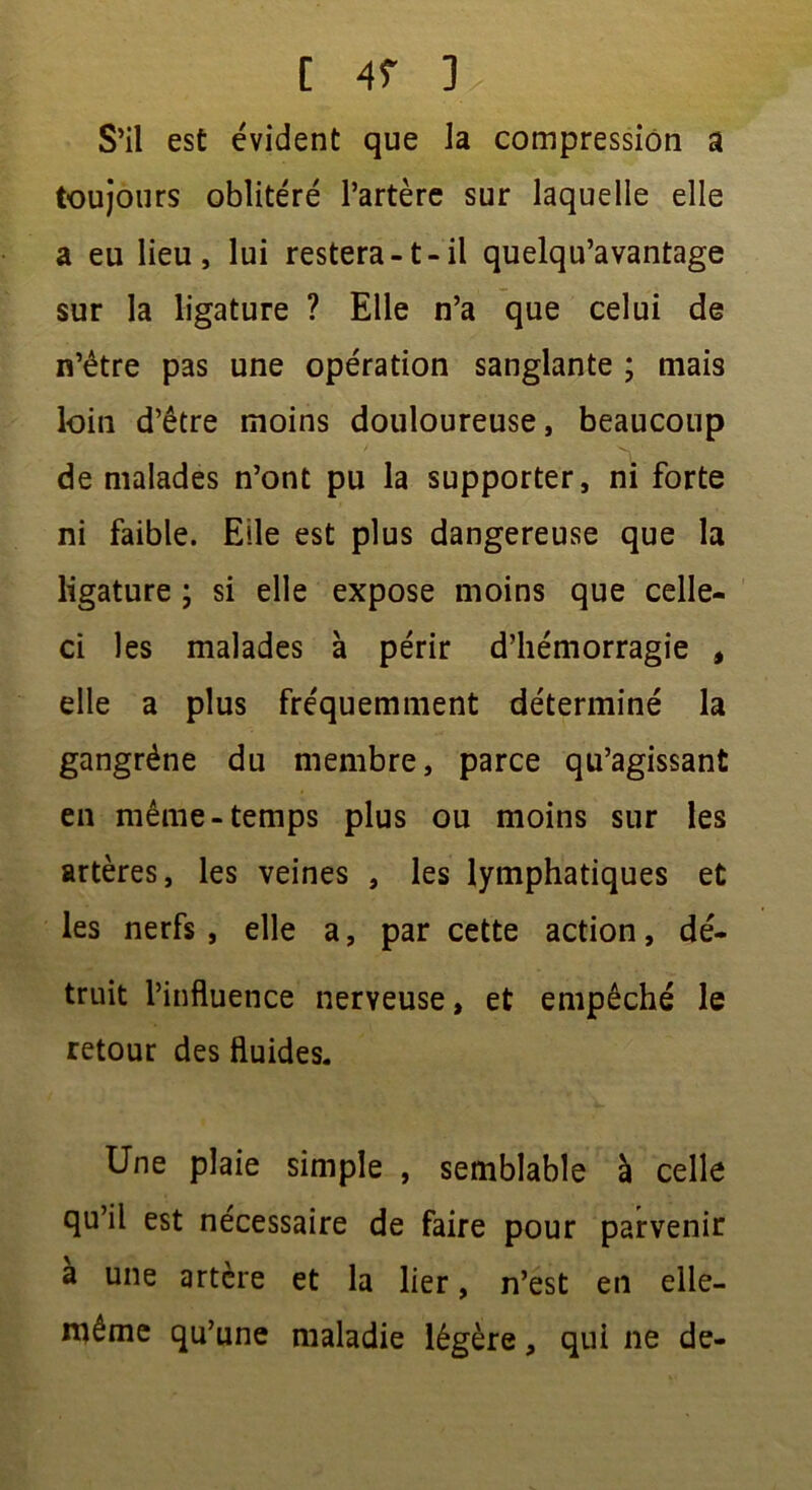 S’il est évident que la compression a toujours oblitéré l’artère sur laquelle elle a eu lieu, lui restera -1 - il quelqu’avantage sur la ligature ? Elle n’a que celui de n’être pas une opération sanglante ; mais loin d’être moins douloureuse, beaucoup * N ' . de malades n’ont pu la supporter, ni forte ni faible. Elle est plus dangereuse que la ligature ; si elle expose moins que celle- ci les malades à périr d’hémorragie , elle a plus fréquemment déterminé la gangrène du membre, parce qu’agissant en même-temps plus ou moins sur les artères, les veines , les lymphatiques et les nerfs , elle a, par cette action, dé- truit l’influence nerveuse, et empêché le retour des fluides. Une plaie simple , semblable à celle qu’il est nécessaire de faire pour parvenir à une artère et la lier, n’est en elle- même qu’une maladie légère, qui ne de-