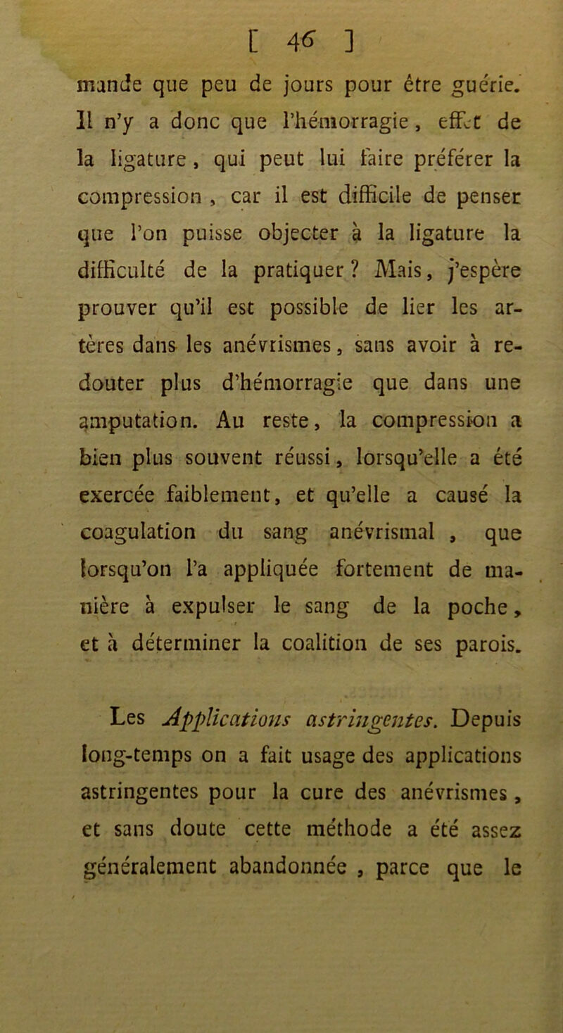 mande que peu de jours pour être guérie. Il n’y a donc que l’hémorragie, effet de la ligature , qui peut lui faire préférer la compression , car il est difficile de penser que l’on puisse objecter à la ligature la difficulté de la pratiquer ? Mais, j’espère prouver qu’il est possible de lier les ar- tères dans les anévrismes, sans avoir à re- douter plus d’hémorragie que dans une amputation. Au reste, la compression a bien plus souvent réussi, lorsqu’elle a été exercée faiblement, et qu’elle a causé la coagulation du sang anévrismal , que lorsqu’on l’a appliquée fortement de ma- nière à expulser le sang de la poche, et à déterminer la coalition de ses parois. Les Applications astringentes. Depuis long-temps on a fait usage des applications astringentes pour la cure des anévrismes, et sans doute cette méthode a été assez généralement abandonnée , parce que le