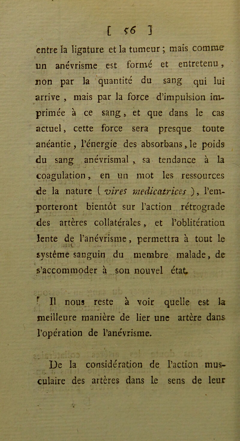 [ <6 ] entre la ligature et la tumeur ; mais comme un anévrisme est formé et entretenu, non par la quantité du sang qui lui arrive , mais par la force d’impulsion im- primée à ce sang, et que dans le cas actuel, cette force sera presque toute anéantie, l’énergie des absorbans,le poids du sang anévrismal sa tendance à la coagulation, en un mot les ressources de la nature ( vires médicatrices ), l’em- porteront bientôt sur l’action rétrograde des artères collatérales » et l’oblitération lente de l’anévrisme, permettra à tout le système sanguin du membre malade, de s’accommoder à son nouvel état T II nous reste à voir quelle est la meilleure manière de lier une artère dans l’opération de l’anévrisme. De la considération de l’action mus- culaire des artères dans le sens de leur