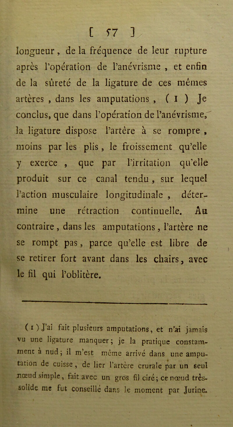 longueur, de la fréquence de leur rupture après l’opération de l’anévrisme , et enfin de la sûreté de la ligature de ces mêmes artères , dans les amputations , ( I ) Je conclus, que dans l’opération de l’anévrisme,' la ligature dispose l’artère à se rompre , moins par les plis, le froissement qu’elle y exerce , que par l'irritation qu'elle produit sur ce canal tendu, sur lequel l’action musculaire longitudinale , déter- mine une rétraction continuelle. Au contraire , dans les amputations, l’artère ne se rompt pas, parce qu’elle est libre de se retirer fort avant dans les chairs, avec le fil qui l’oblitère. (O J’ai fait plusieurs amputations, et n’ai jamais vu une ligature manquer; je la pratique constam- ment a nud ; il m’est meme arrivé dans une ampu- tation de cuisse, de lier l’artère crurale par un seul nœud simple, fait avec un gros fil ciré; ce noeud très- solide me fut conseillé dans le moment par Jurine.