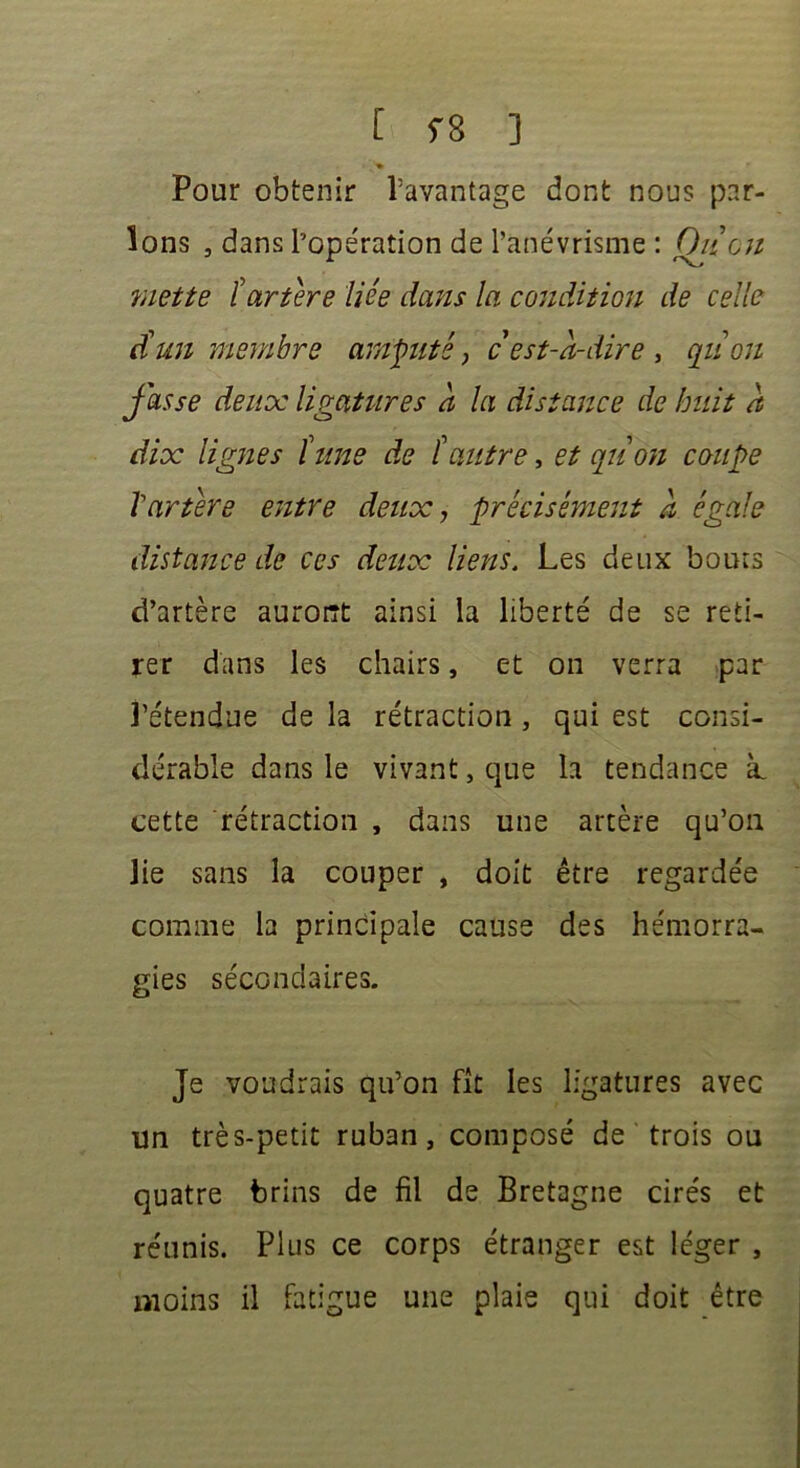 Pour obtenir l’avantage dont nous par- lons , dans l’opération de l’anévrisme : Oit eu mette tartère liée dans la condition de celle dé un membre amputé, cést-a-dire , qu ou fasse deux ligatures à la distance de huit a dix lignes tune de tautre, et quon coupe Vartère entre deux, précisément à égale distance de ces deux liens. Les deux bouts d’artère auront ainsi la liberté de se reti- rer dans les chairs, et on verra par l’étendue de la rétraction , qui est consi- dérable dans le vivant, que la tendance à. cette rétraction , dans une artère qu’on lie sans la couper , doit être regardée comme la principale cause des hémorra- gies secondaires. Je voudrais qu’on fit les ligatures avec un très-petit ruban, composé de trois ou quatre brins de fil de Bretagne cirés et réunis. Plus ce corps étranger est léger , moins il fatigue une plaie qui doit être