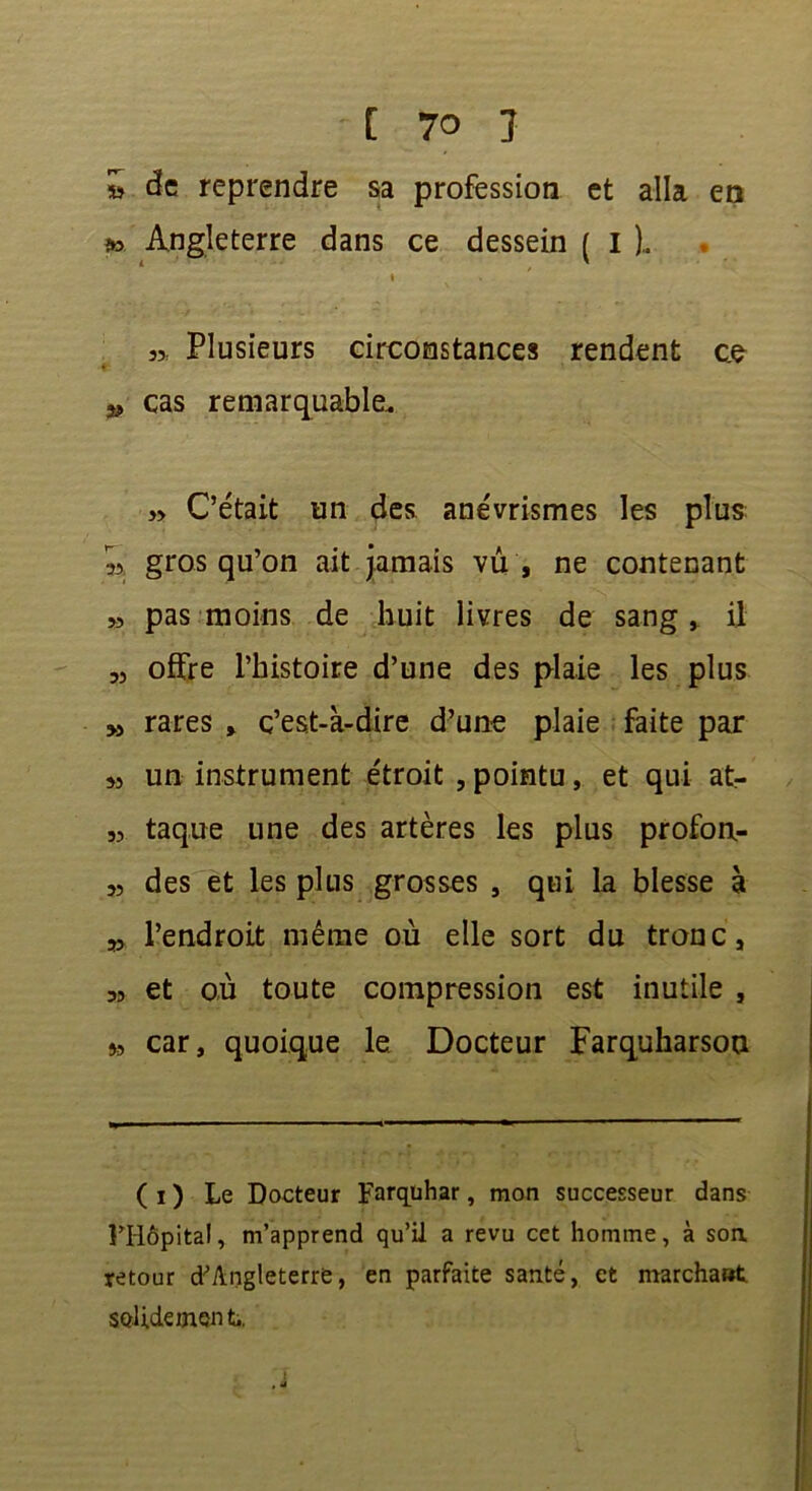 » de reprendre sa profession et alla en >» Angleterre dans ce dessein ( I ).. » Plusieurs circonstances rendent c.e 53 cas remarquable, j> C’était un des anévrismes les plus: s, gros qu’on ait jamais vu , ne contenant 33 pas moins de huit livres de sang, il « offre l’histoire d’une des plaie les plus 53 rares , c’est-à-dire d’une plaie faite par 33 un instrument étroit , pointu, et qui at- 33 taque une des artères les plus profon- 33 des et les plus grosses , qui la blesse à 53 l’endroit même où elle sort du tronc, 3> et où toute compression est inutile , 3, car, quoique le Docteur Farquharsou ( i ) Le Docteur Farquhar, mon successeur dans PHôpital, m’apprend qu’il a revu cet homme, à soa retour d’Angleterre, en parfaite santé, et marcha»t solidement.,