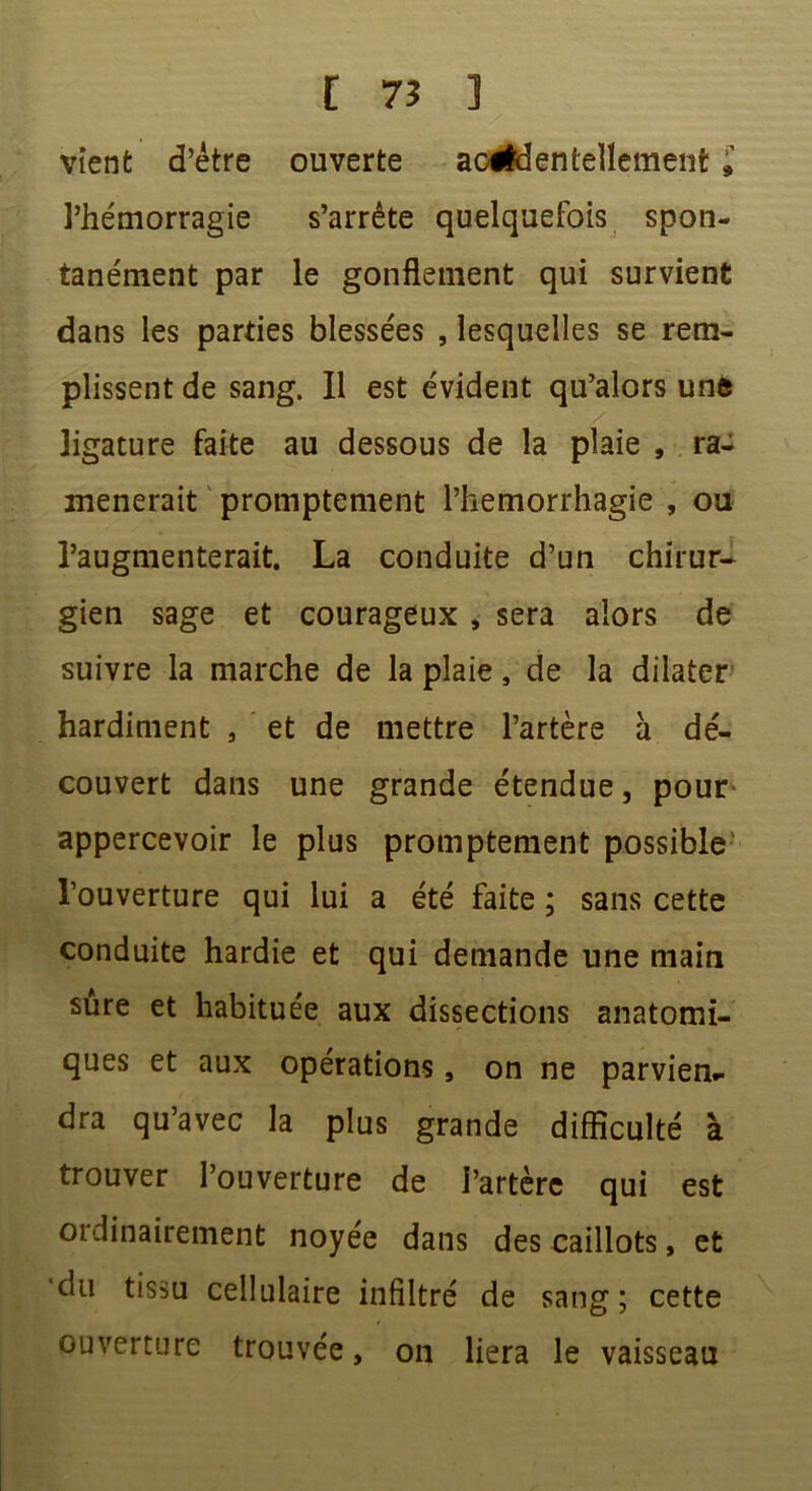 vient d’être ouverte aofldentellemeiîfc£ l’hémorragie s’arrête quelquefois spon- tanément par le gonflement qui survient dans les parties blessées , lesquelles se rem- plissent de sang. Il est évident qu’alors une ligature faite au dessous de la plaie , ra- mènerait promptement l’hemorrhagie , ou l’augmenterait. La conduite d’un chirur- gien sage et courageux , sera alors de suivre la marche de la plaie, de la dilater hardiment , et de mettre l’artère a dé- couvert dans une grande étendue, pour appercevoir le plus promptement possible l’ouverture qui lui a été faite ; sans cette conduite hardie et qui demande une main sure et habituée aux dissections anatomi- ques et aux opérations, on ne parvien- dra qu’avec la plus grande difficulté à trouver l’ouverture de l’artère qui est ordinairement noyée dans des caillots, et 'du tissu cellulaire infiltré de sang; cette ouverture trouvée, on liera le vaisseau