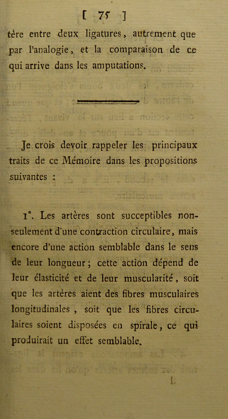 [ 7f ] tére entre deux ligatures, autrement que i par l’analogie, et la comparaison de ce qui arrive dans les amputations. Je crois devoir rappeler les principaux traits de ce Mémoire dans les propositions suivantes : . _ . . * .. .J ; .• r a ' - ‘ -• ■ - Ie. Les artères sont succeptibles non- seulement d'une contraction circulaire, mais encore d’une action semblable dans le sens de leur longueur ; cette action dépend de leur élasticité et de leur muscularité, soit que les artères aient des fibres musculaires longitudinales , soit que les fibres Circu- laires soient disposées en spirale, ce qui produirait un effet semblable. ? jj