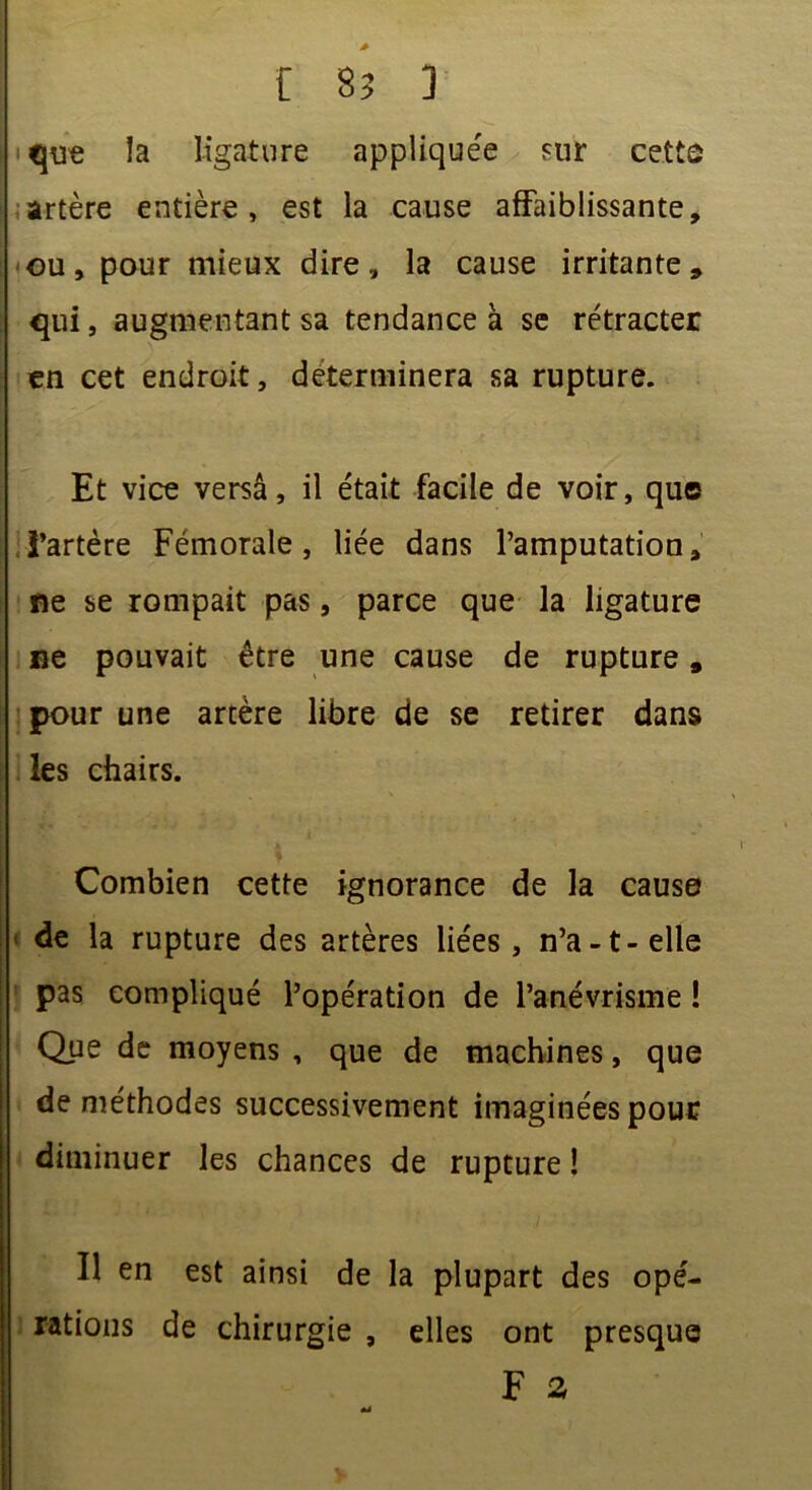 que la ligature appliquée sur cette artère entière, est la cause affaiblissante, ou, pour mieux dire, la cause irritante, qui, augmentant sa tendance à se rétracter en cet endroit, déterminera sa rupture. Et vice versa, il était facile de voir, que l’artère Fémorale, liée dans l’amputation, fie se rompait pas, parce que la ligature ne pouvait être une cause de rupture „ pour une artère libre de se retirer dans les chairs. Combien cette ignorance de la cause de la rupture des artères liées, n’a-t-elle pas compliqué l’opération de l’anévrisme ! Que de moyens , que de machines, que de méthodes successivement imaginées pour diminuer les chances de rupture ! Il en est ainsi de la plupart des opé- rations de chirurgie , elles ont presque F a