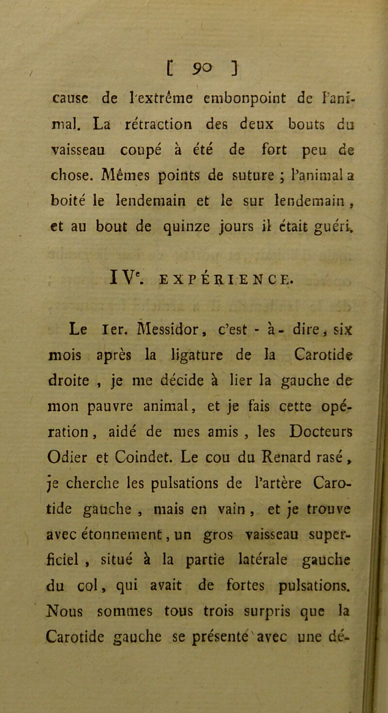 cause de l'extrême embonpoint de Pani- mal, La rétraction des deux bouts du vaisseau coupé à été de fort peu de chose. Mêmes points de suture ; l’animal a boité le lendemain et le sur lendemain , et au bout de quinze jours il était guéri. I Ve. EXPÉRIENCE. Le Ier. Messidor, c’est - à- dire, six mois après la ligature de la Carotide droite , je me décide à lier la gauche de mon pauvre animal, et je fais cette opé- ration , aidé de mes amis , les Docteurs Odier et Coindet. Le cou du Renard rasé, je cherche les pulsations de l’artère Caro- tide gauche , mais en vain , et je trouve avec étonnement, un gros vaisseau super- ficiel , situé à la partie latérale gauche du col, qui avait de fortes pulsations. Nous sommes tous trois surpris que la Carotide gauche se présente avec une dé-