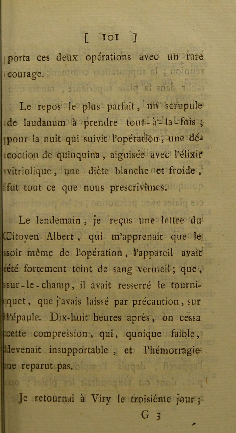 porta ces deux opérations avec un rare courage. ô f.î ?nr.t Le repos le plus parfait, Un ' scrupule de laudanum à prendre tout - à-la-fois ; -pour la nuit qui suivit l’opératfen, une dé-» coction de quinquina, aiguisée' avec l’élixir vitriolique , une diète blanche et froide, ffut tout ce que nous prescrivîmes. Le lendemain , je reçus une lettre du (Citoyen Albert , qui m’apprenait que le ssoir même de l’opération , l’appareil avait tété fortement teint de sang vermeil; que, ssur-le - champ, il avait resserré le tourni- quet, que j’avais laissé par précaution , sur l’épaule. Dix-huit heures après, on cessa :cette compression, qui, quoique faible, devenait insupportable , et l’hémorragie me reparut pas. Je retournai à Viry le troisième jour ; If G 3