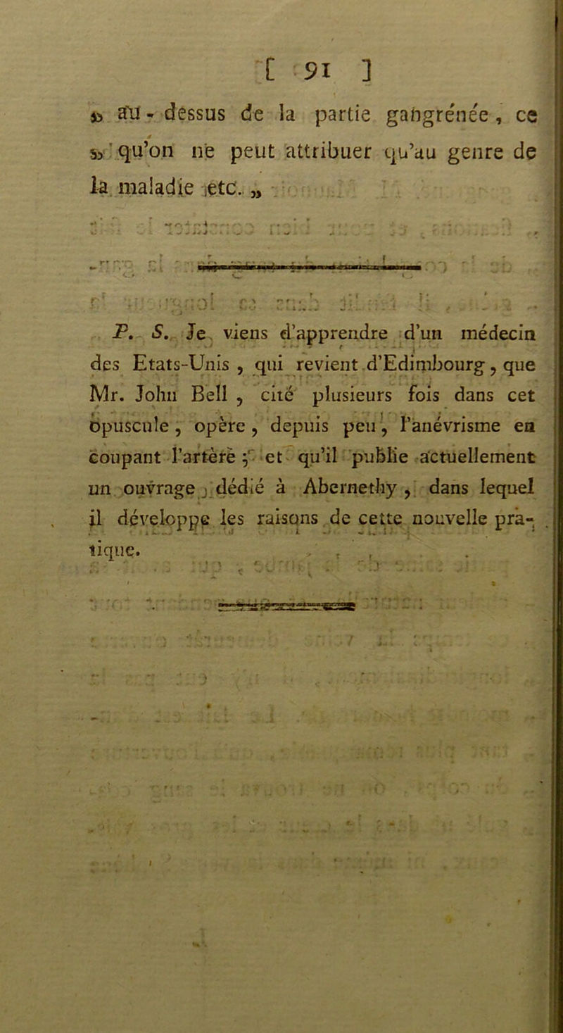 [ 91 ] s'il - dessus de la partie gangrenée , ce é Sa qu’on ne peut attribuer qu’au genre de la maladie etc. „ P. S. Je viens d’apprendre d’un médecin ' des Etats-Unis , qui revient d’Edimbourg ? que Mr. John Bell , cité plusieurs fois dans cet Opuscule , opère , depuis peu, l’anévrisme en coupant l’artère et qu’il publie actuellement un ouvrage j dédié à Abernethy , dans lequel il développe les raisons de cette nouvelle pra- tique. t r -