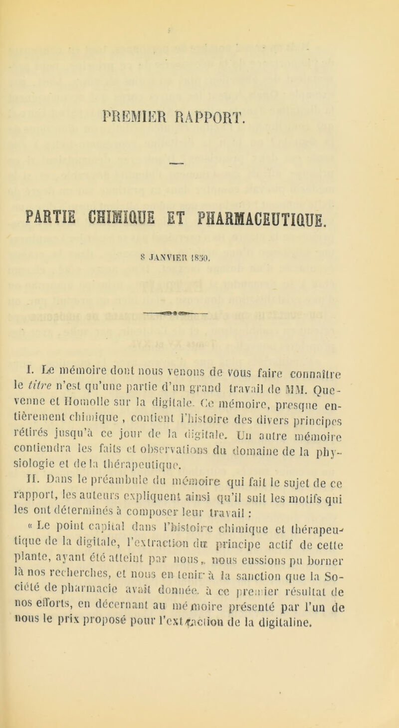 PREMIER RAPPORT. PARTIE CHIMIQUE MT PHARMACEUTIQUE. 8 JANVIER 1830. 1. Le mémou e dont nous venons de vous foire connaître le titre n’est qu’une partie d’un grand travail de MM. Oue- venne et Homolle sur la digitale. Ce mémoire, presque en- tièrement chimique , contient l’histoire des divers principes i élit es jusqu a ce jour de la digitale. Un autre mémoire contiendra les faits et observations du domaine de la phy- siologie et delà thérapeutique. II. Dans le préambule du mémoire qui fait le sujet de ce rapport, les auteurs expliquent ainsi qu’il suit les motifs qui les ont déterminés à composer leur travail : « Le point capital dans 1 histoire chimique et thérapeu-' tique de la digitale, l’extraction dut principe actif de cette plante, ayant été atteint par nous,, nous eussions pu borner là nos recherches, et nous en tenir h la sanction que la So- ciété de pharmacie avait donnée, à ce premier résultat de nos efforts, en décernant au mémoire présenté par l’un de nous le prix proposé pour l’cxtaction de la digitaline.