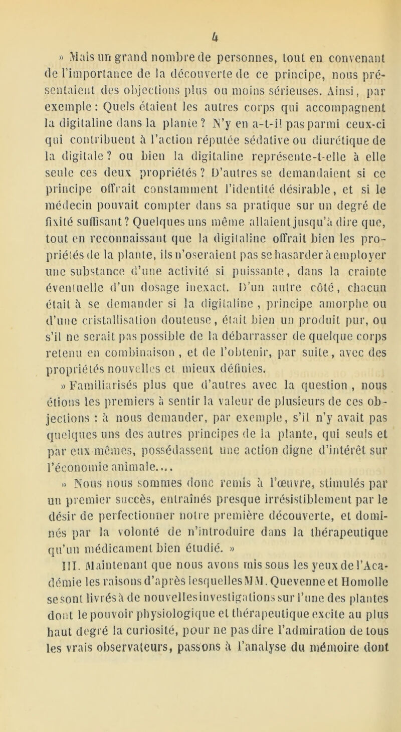 U )> Mais un grand nombre de personnes, lout en convenant de l’importance de la découverte de ce principe, nous pré- sentaient des objections plus ou moins sérieuses. Ainsi, par exemple : Quels étaient les autres corps cpii accompagnent la digitaline dans la plante ? N’y en a-t-il pas parmi ceux-ci qui contribuent îi l’action réputée sédative ou diurétique de la digitale? ou bien la digitaline représente-t-elle à elle seule ces deux propriétés? D’autres se demandaient si ce principe offrait constamment l’identité désirable, et si le médecin pouvait compter dans sa pratique sur un degré de fixité suffisant? Quelques uns même allaient jusqu’à dire que, tout en reconnaissant que la digitaline offrait bien les pro- priétés de la plante, ils n’oseraient pas se hasarder à employer une substance d’une activité si puissante, dans la crainte éventuelle d’un dosage inexact. D’un autre côté, chacun était à se demander si la digitaline , principe amorphe ou d’une cristallisation douteuse, était bien un produit pur, ou s’il ne serait pas possible de la débarrasser de quelque corps retenu en combinaison , et de l’obtenir, par suite, avec des propriétés nouvelles ci mieux définies. » Familiarisés plus que d’autres avec la question, nous étions les premiers à sentir la valeur de plusieurs de ces ob- jections : à nous demander, par exemple, s’il n’y avait pas quelques uns des autres principes de la plante, qui seuls et par eux mêmes, possédassent une action digne d’intérêt sur l’économie animale.... .» Nous nous sommes donc remis à l’œuvre, stimulés par un premier succès, entraînés presque irrésistiblement par le désir de perfectionner notre première découverte, et domi- nés par la volonté de n’introduire dans la thérapeutique qu’un médicament bien étudié. » III. Maintenant que nous avons rnis sous les yeux de l’Aca- démie les raisons d’après lesquelles ÎWM.Quevenne et Homollc se sont livrés à de nouvellesinvesligalionssur l’une des plantes dont le pouvoir physiologique et thérapeutique excite au plus haut degré la curiosité, pour ne pas dire l’admiration de tous les vrais observateurs, passons îi l’analyse du mémoire dont